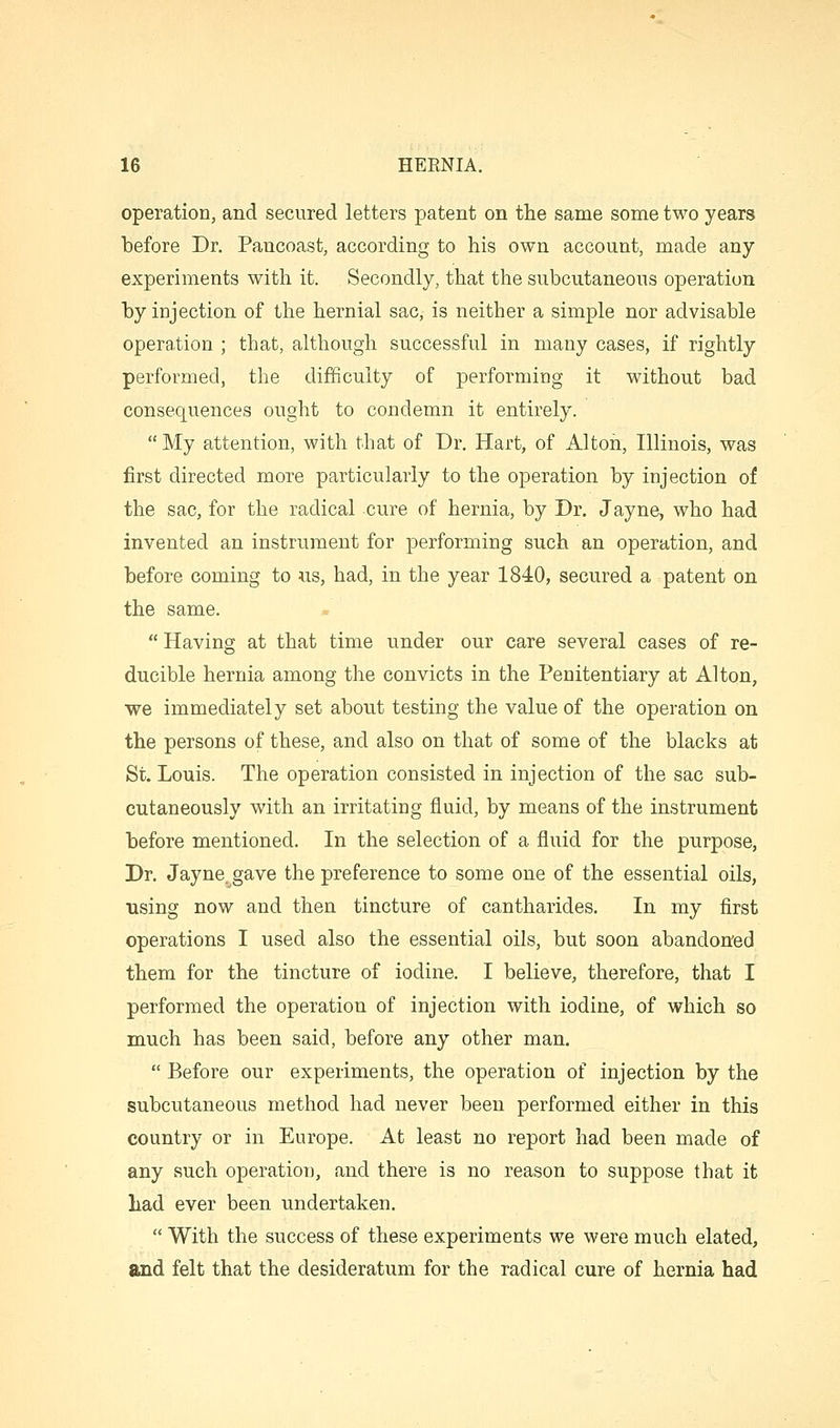 operation, and secured letters patent on the same some two years before Dr. Pancoast, according to his own account, made any experiments with it. Secondly, that the subcutaneous operation by injection of the hernial sac, is neither a simple nor advisable operation ; that, although successful in many cases, if rightly performed, the difficulty of performing it without bad consequences ought to condemn it entirely. My attention, with that of Dr. Hart, of Alton, Illinois, was first directed more particularly to the operation by injection of the sac, for the radical cure of hernia, by Dr. Jayne, who had invented an instrument for performing such an operation, and before coming to us, had, in the year 1840, secured a patent on the same. Having at that time under our care several cases of re- ducible hernia among the convicts in the Penitentiary at Alton, we immediately set about testing the value of the operation on the persons of these, and also on that of some of the blacks at St. Louis. The operation consisted in injection of the sac sub- cutaneously with an irritating fluid, by means of the instrument before mentioned. In the selection of a fluid for the purpose, Dr. Jayne. gave the preference to some one of the essential oils, using now and then tincture of cantharides. In my first operations I used also the essential oils, but soon abandon'ed them for the tincture of iodine. I believe, therefore, that I performed the operation of injection with iodine, of which so much has been said, before any other man. Before our experiments, the operation of injection by the subcutaneous method had never been performed either in this country or in Europe. At least no report had been made of any such operation, and there is no reason to suppose that it had ever been undertaken. With the success of these experiments we were much elated, and felt that the desideratum for the radical cure of hernia had