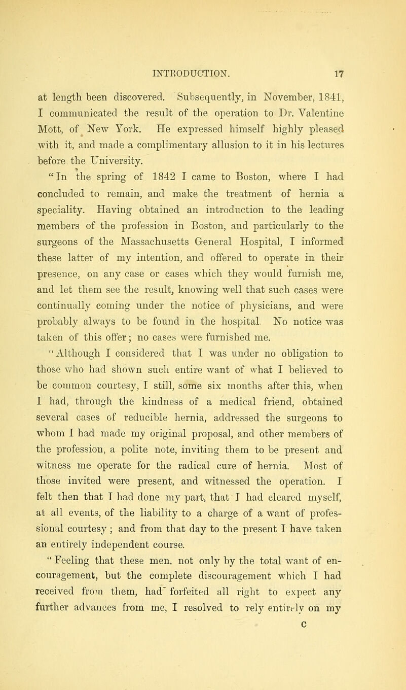 at length been discovered. Subsequently, in Novenaber, 1841, I communicated the result of the operation to Dr. Valentine Mott, of New York. He expressed himself highly pleased with it, and made a complimentary allusion to it in his lectures before the University. In the spring of 1842 I came to Boston, where I had concluded to remain, and make the treatment of hernia a speciality. Having obtained an introduction to the leading members of the profession in Boston, and particularly to the surgeons of the Massachusetts General Hospital, I informed these latter of my intention, and offered to operate in their presence, on any case or cases which they would furnish me, and let them see the result, knowing well that such cases were continually coming under the notice of physicians, and were probably always to be found in the hospital. No notice was taken of this offer; no cases were furnished me. Although I considered that I was under no obligation to those who had shown such entire want of what I believed to be common courtesy, I still, some six months after this, when I had, through the kindness of a medical friend, obtained several cases of reducible hernia, addressed the surgeons to whom I had made my original proposal, and other members of the profession, a polite note, inviting them to be present and witness me operate for the radical cure of hernia. Most of those invited were present, and witnessed the operation. I felt then that I had done my part, that T had cleared myself, at all events, of the liability to a charge of a want of profes- sional courtesy; and from that day to the present I have taken an entirely independent course. Feeling that these men, not only by the total want of en- couragement, but the complete discouragement which I had received from them, had forfeited all right to expect any further advances from me, I resolved to rely entirely on my c