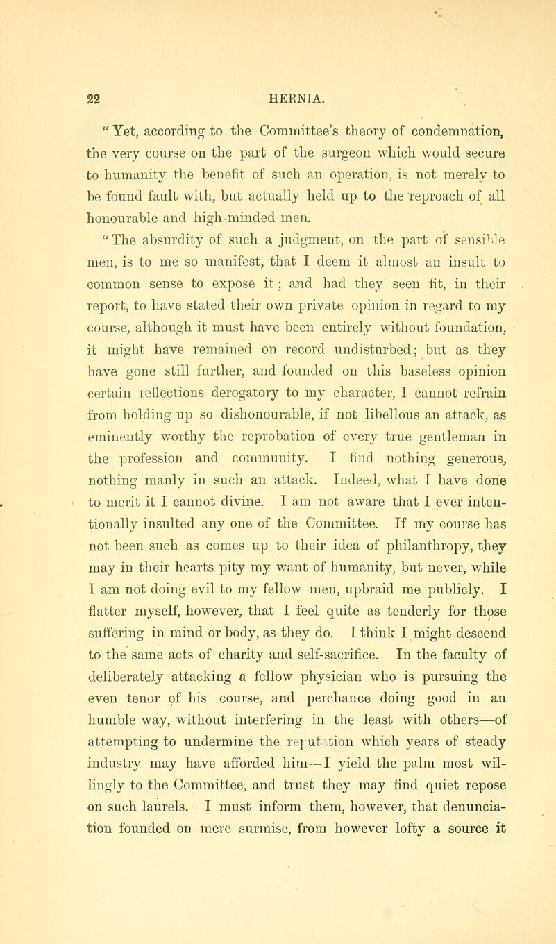  Yet, according to the Cominittee's theory of condemnation, the very course on the part of the surgeon which would secure to humanity the benefit of such- an operation, is not merely to be found fault with, but actually held up to the reproach of all honourable and high-minded men. The absurdity of such a judgment, on the part of sensi'-le men, is to me so manifest, that I deem it aluiost an insult to common sense to expose it; and had they seen fit, in their report, to have stated their own private opinion in regard to my course, although it must have been entirely without foundation, it might have remained on record undisturbed; but as they have gone still further, and founded on this baseless opinion certain reflections derogatory to my character, I cannot refrain from holding up so dishonourable, if not libellous an attack, as eminently worthy the reprobation of every true gentleman in the profession and community. I find nothing generous, nothing manly in such an attack. Indeed, what 1 have done to merit it I cannot divine. I am not aware that I ever inten- tionally insulted any one of the Committee. If my course has not been such as comes up to their idea of philanthropy, they may in tlieir hearts pity my want of humanity, but never, while I am not doing evil to my fellow men, upbraid me publicly. I flatter myself, however, that I feel quite as tenderly for those suffering in mind or body, as they do. I think I might descend to the same acts of charity and self-sacrifice. In the faculty of deliberately attacking a fellow physician who is pursuing the even tenor of his course, and perchance doing good in an humble way, without interfering in the least with others—of attempting to undermine the rejutation which years of steady industry may have afforded him—I yield the palm most wil- lingly to the Committee, and trust they may find quiet repose on such laurels. I must inform them, however, that denuncia- tion founded on mere surmise, from however lofty a source it