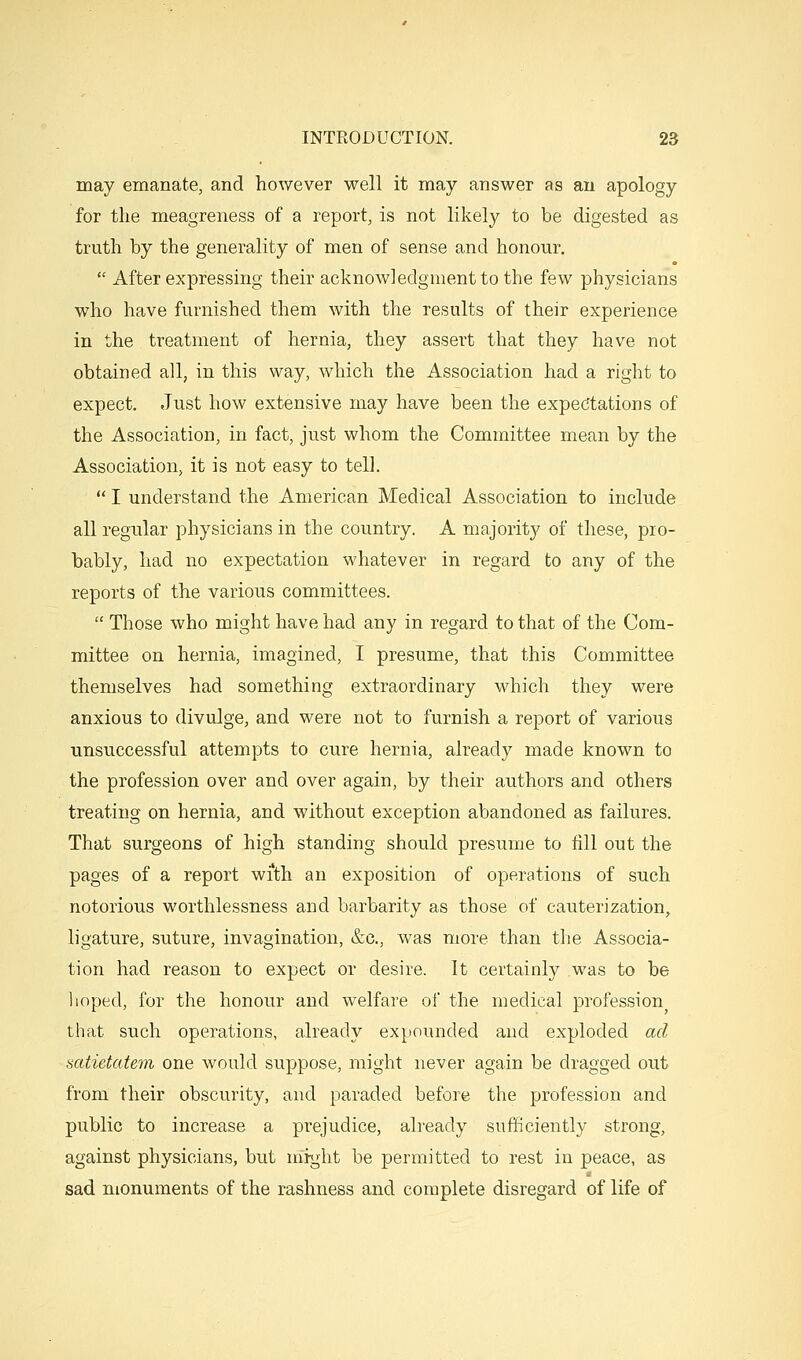 may emanate, and however well it may answer as au apology for the meagreness of a report, is not likely to be digested as truth by the generality of men of sense and honour.  After expressing their acknowledgment to the few physicians who have furnished them with the results of their experience in the treatment of hernia, they assert that they have not obtained all, in this way, which the Association had a right to expect. Just how extensive may have been the expectations of the Association, in fact, just whom the Committee mean by the Association, it is not easy to tell.  I understand the American Medical Association to include all regular physicians in the country. A majority of these, pro- bably, had no expectation whatever in regard to any of the reports of the various committees.  Those who might have had any in regard to that of the Com- mittee on hernia, imagined, I presume, that this Committee themselves had something extraordinary which they were anxious to divulge, and were not to furnish a report of various unsuccessful attempts to cure hernia, already made known to the profession over and over again, by their authors and others treating on hernia, and without exception abandoned as failures. That surgeons of high standing should presume to fill out the pages of a report wi'th an exposition of operations of such notorious worthlessness and barbarity as those of cauterization, ligature, suture, invagination, &c., was more than the Associa- tion had reason to expect or desire. It certainly was to be lioped, for the honour and welfare of the medical profession that such operations, already expounded and exploded ad satietatem one would suppose, might never again be dragged out from their obscurity, and paraded before the profession and public to increase a prejudice, already sufficiently strong, against physicians, but might be permitted to rest in peace, as sad monuments of the rashness and complete disregard of life of