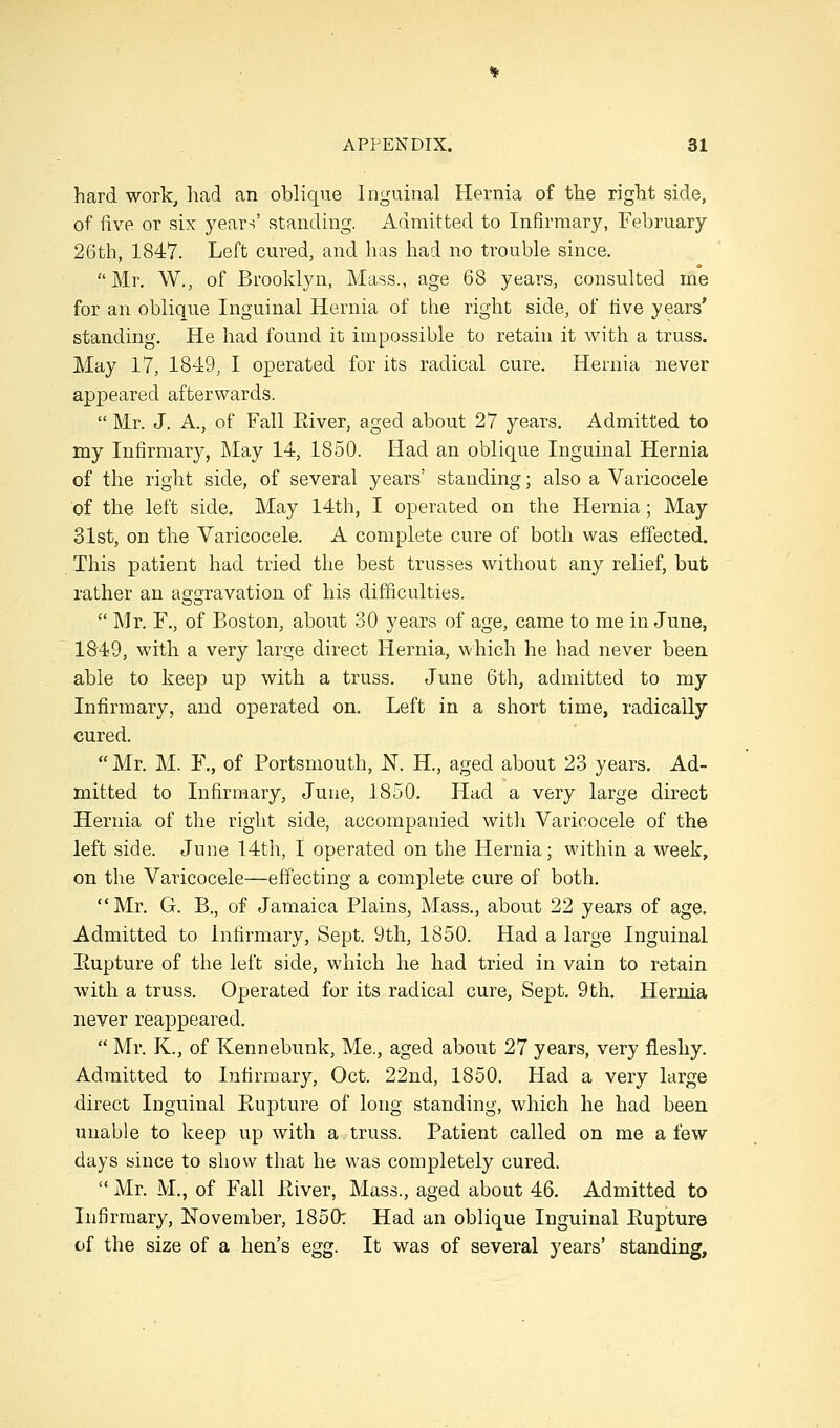 hard work, had an oblique Inguinal Hernia of the right side, of five or six years' standing. Admitted to Infirmary, February 26th, 1847. Left cured, and has had no trouble since. Mr, W., of Brooklyn, Mass., age 68 years, consulted me for an oblique Inguinal Hernia of the right side, of five years' standing. He had found it impossible to retain it with a truss. May 17, 1849, I operated for its radical cure. Hernia never appeared afterwards.  Mr. J. A., of Fall Eiver, aged about 27 years. Admitted to my Infirmary, May 14, 1850. Had an oblique Inguinal Hernia of the right side, of several years' standing; also a Varicocele of the left side. May 14th, I operated on the Hernia; May 31st, on the Varicocele. A complete cure of both was effected. This patient had tried the best trusses without any relief, but rather an aggravation of his difficulties.  Mr. F., of Boston, about 30 years of age, came to me in June, 1849, with a very large direct Hernia, which he had never been able to keep up with a truss. June 6th, admitted to my Infirmary, and operated on. Left in a short time, radically cured.  Mr. M. F., of Portsmouth, JST. H., aged about 23 years. Ad- mitted to Infirmary, June, 1850. Had a very large direct Hernia of the right side, accompanied witli Varicocele of the left side. June 14th, I operated on the Hernia; within a week, on the Varicocele—effecting a complete cure of both.  Mr. G. B., of Jamaica Plains, Mass., about 22 years of age. Admitted to infirmary, Sept. 9th, 1850. Had a large Inguinal Eupture of the left side, which he had tried in vain to retain with a truss. Operated for its radical cure, Sept. 9th. Hernia never reappeared.  Mr. K., of Kennebunk, Me., aged about 27 years, very fleshy. Admitted to Infirmary, Oct. 22nd, 1850. Had a very large direct Inguinal Rupture of long standing, which he had been unable to keep up with a truss. Patient called on me a few days since to show that he was completely cured.  Mr. M., of Fall Eiver, Mass., aged about 46. Admitted to Infirmary, November, 1850: Had an oblique Inguinal Eupture of the size of a hen's egg. It was of several years' standing.