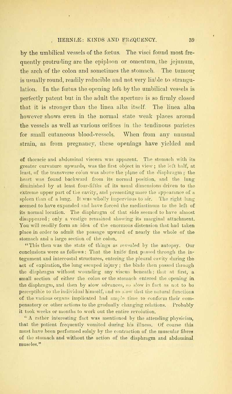 by the umbilical ve3,sels of the foetus. The visci found most fre- quently protruding are the epiploon or omentum, tlie jejunum, the arch of the colon and sometimes the stomach. The tumour is usually round, readil}^ reducible and not very liable to strangu- lation. In the foetus the opening left by the umbilical vessels is perfectly patent but in the adult the aperture is so firmly closed that it is stronger than the linea alba itself. The linea alba however shows even in the normal state weaJ^: places around the vessels as well as various orifices in the tendinous parietes for small cutaneous blood-vessels. When from any unusual strain, as from pregnancy, these openings have yielded and of thoracic and abdominal viscera was apparent. The stomach with its greater curvature upwards, was the first object in view ; tlie left half, at least, of the transverse colon was above the pl9,ne of the diaphragm ; the heart was found backward from its normal position, and the lung: diminished by at least four-fifths of its usual dimensions driven to the extreme upper part of the cavity, and presenting more the appearance of a spleen than of a lung. It was wholly impervious to air. The right lung- seemed to have expanded and have forced the mediastinum to the left of its normal location. The diaphragm of that side seemed to have almost disappeared ; only a vestige remained showing its marginal attachment. You will readily form an idea of the enormous distension that had taken place in order to admit the passage upward of nearly the whole of the stomach and a large section of the colon, This then was the state of things as revealed b}' the autopsy. Our conclusions were as follows : That the knife first pnsRed through the in- tegument and intercostal structures, entering the pleural cavitj- during the act of expiration, the lung escaped injury ; the blade then passed through the diaphragm without wounding any viscus beneath ; that at first, a small section of either the colon or the stomach entered the opening ia the diaphragm, and then by slow advances, so slow in fact as not to bo perceptible to the individual himself, and so s!ow that the natural functions of the various organs implicated had ample time to conform their com- pensatory or other actions to the gradually changing relations. Probably it took weeks or months to work out the entire revolution.  A rather interesting fact was mentioned by the attending physician, that the patient frequently vomited during his illness. Of course this must have been performed solely by the contraction of the muscular fibres of the stomach and without the action of the diaphragm and abdominal muscles.