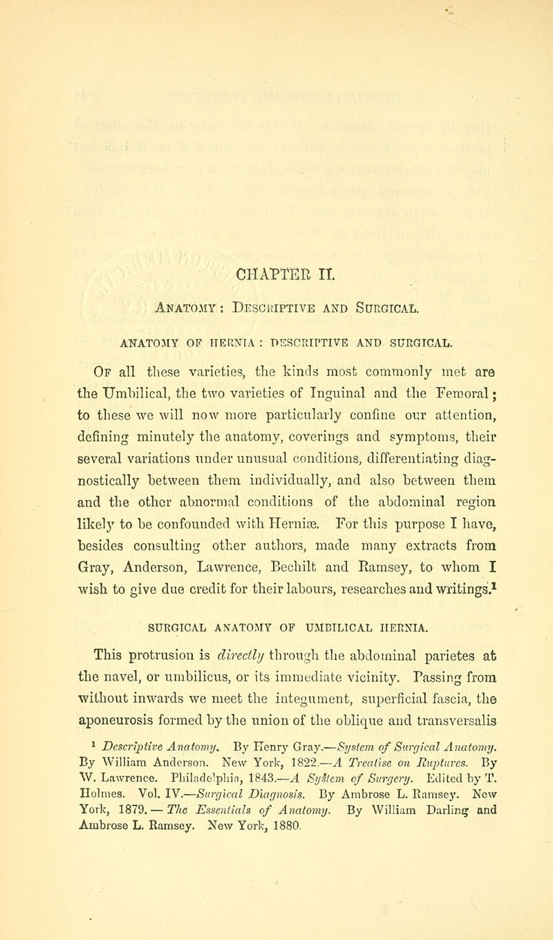 CHAPTER 11. Anatomy : Descriptive and Surgical. attatomy of hernia : descriptive and surgical. Of all these varieties, tlie kinds most commonly met are the Umbilical, the two varieties of Inguinal and the Femoral; to these we will now more particularly confine our attention, defining minutely the anatomy, coverings and symptoms, their several variations under unusual conditions, differentiating diag- nostically between them individually, and also between them and the other abnormal conditions of the abdominal region likelj'' to be confounded with Hernise. For this purpose I have, besides consulting other authors, made many extracts from Gray, Anderson, Lawrence, Bechilt and Ramsey, to whom I wish to give due credit for their labours, researches and writings.* SURGICAL ANATOMY OF UMBILICAL HERNIA. This protrusion is directly through the abdominal parietes at the navel, or umbilicus, or its immediate vicinity. Passing from without inwards we meet the integument, superficial fascia, the aponeurosis formed by the union of the oblique and transversalis ^ Descriptive Anatomy. By Henry Gray.—System of Surgical Anatomy. By William Anderson. New York, 1822.—A 2\eai\se on Ruptures. By W. Lawrence. Pliiladolpliin, 1843.—.4 Sykem of Surgery. Edited by T. Holmes. Vol. IV.—Surgical Diagnosis. By Ambrose L. Ramsey. New York, 1879. — The Essentials of Anatomy. By William Darling and Ambrose L. Ramsey. New York, 1880.