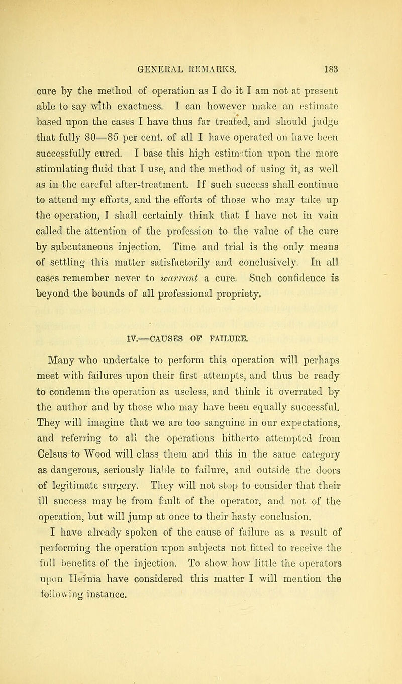 cure ty tlie method of operation as I do it I am not at present able to say with exactness. I can however make an estimate based upon the cases I have tlius far treated, and should judijje that fully 80—85 per cent, of all I have operated on have been successfully cured. I base this high estimition upon the more stimulating fluid that I use, and the method of using it, as well as in the careful after-treatment. If such success shall continue to attend my efforts, and the efforts of those who may take up the operation, I shall certainly think that I have not in vain called the attention of the profession to the value of the cure by subcutaneous injection. Time and trial is the only means of settling this matter satisfactorily and conclusively. In all cases remember never to warrant a cure. Such confidence is beyond the bounds of all professional propriety. IV.—CAUSES OF FAILURE. Many who undertake to perform this operation will perhaps meet with failures upon their first attempts, and thus be ready to condemn the operation as useless, and think it overrated by the author and by those who may have been equally successful. They will imagine that we are too sanguine in our expectations, and referring to all the operations hitherto attempted from Celsus to Wood will class them and this in the same category as dangerous, seriously liable to failure, and outside the doors of legitimate surgery. They will not stop to consider that their ill success may be from fault of the operator, and not of the operation, but will jump at once to their hasty conclusion. I have already spoken of the cause of failure as a result of performing the operation upon subjects not fitted to receive the full benefits of the injection. To show how little the operators upon Hernia have considered this matter I will mention the following instance.