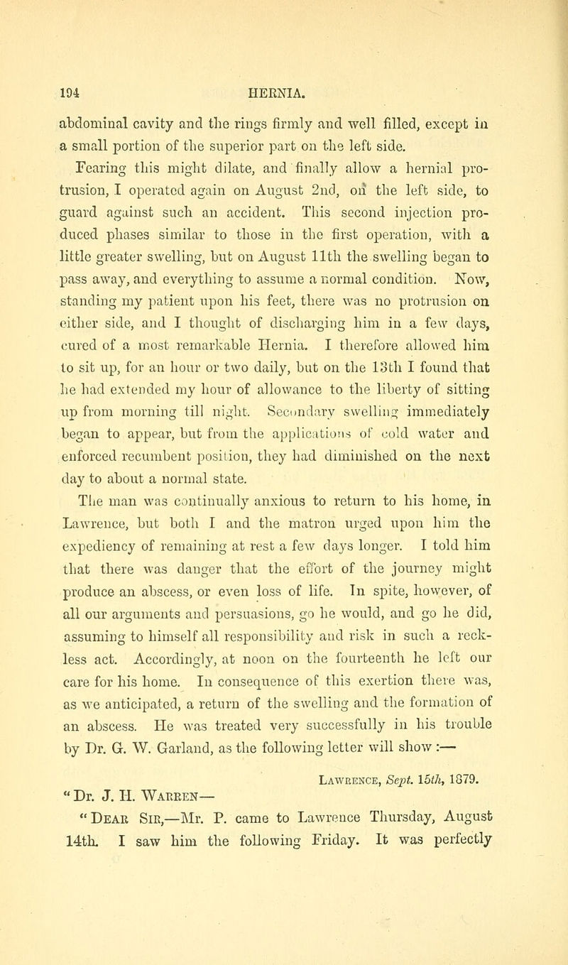 abdominal cavity and the rings firmly and well filled, except in a small portion of the superior part on the left side. Fearing this might dilate, and'finally allow a hernial pro- trusion, I operated again on August 2nc1, on the left side, to guard against such an accident. This second injection pro- duced phases similar to those in the first operation, with a little greater swelling, hut on August 11th the swelling began to pass away, and everything to assume a normal condition. Now, standing my patient upon his feet, there was no protrusion on either side, and I thought of discharging him in a few days, cured of a most remarkable Hernia. I therefore allowed him to sit up, for an hour or two daily, but on the loth I found that he had extended my hour of allowance to the liberty of sitting up from morning till night. Secondary swelling immediately began to appear, but from the applications of cold water and .enforced recumbent position, they had diminished on the next day to about a normal state. The man was continually anxious to return to his home, in Lawrence, but both I and the matron urged upon him the expediency of remaining at rest a few days longer. I told him that there was danger that the effort of the journey might produce an abscess, or even loss of life. In spite, however, of all our arguments and persuasions, go he would, and go he did, assuming to himself all responsibility and risk in such a reck- less act. Accordingly, at noon on the fourteenth he left our care for his home. In consequence of this exertion there was, as we anticipated, a return of the swelling and the formation of an abscess. He was treated very successfully in his trouble by Dr. G. W. Garland, as the following letter will show :— Lawrence, /Sepf. 15^7*, 1879.  Dr. J. H. Wareen— Dear Sir,—Mr. P. came to Lawrence Thursday, August 14th. I saw him the following Friday. It was perfectly