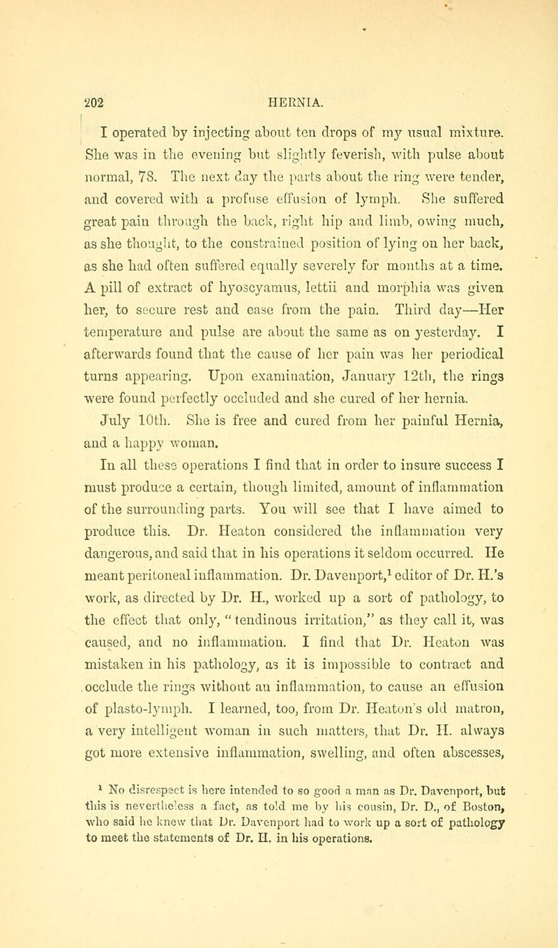 I I operated by injecting about ten drops of my usual mixture. She was in the evening but slightly feverish, with pulse about normal, 78. The next day the parts about the ring were tender, and covered with a profuse effusion of lymph, vShe suffered great pain through the back, right hip and limb, owing much, as she thought, to the constrained position of lying on her back, as she had often suffered equally severely for months at a time. A pill of extract of hj'oscyamus, lettii and morphia was given her, to secure rest and ease from the pain. Third day—Her temperature and pulse are about the same as on yesterday, I afterwards found that the cause of her pain was her periodical turns appearing. Upon examination, January 12th, the rings were found perfectly occluded and she cured of her hernia. July 10th. She is free and cured from her painful Hernia, and a happy woman. In all these operations I find that in order to insure success I must produce a certain, though limited, amount of inflammation of the surrounding parts. You will see that I have aimed to produce this. Dr. Heaton considered the inflammation very dangerous, and said that in his operations it seldom occurred. He meant peritoneal inflammation. Dr. Davenport,^ editor of Dr. H.'s work, as directed by Dr. H., worked up a sort of pathology, to the effect that only,  tendinous irritation, as they call it, was caused, and no inflammation. I find that Dr. Heaton was mistaken in his pathology, as it is impossible to contract and .occlude the rings without an inflammation, to cause an effusion of plasto-lymph. I learned, too, from Dr. Heaton's old matron, a very intelligent woman in such matters, that Dr, II. always got more extensive inflammation, swelling, and often abscesses, * No disrespect is here intended to so good a man as Dr. Davenport, but this is nevertlieless a fact, as told me by liis cousin, Dr. D., of Boston, who said he knew that Dr. Davenport had to work up a sort of pathology to meet the statements of Dr. H. in his operations.