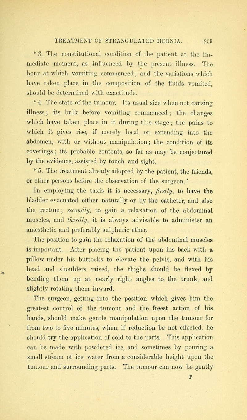 3. The constitutioDal condition of the patient at the im- mediate moment, as influenced hy the present illness. The hour at which vomiting commenced; and the variations which have taken place in the composition of the fluids vomited, should be determined with exactitude. 4. The state of the tumour. Its usual size when not causing illness; its bulk before vomiting commenced; the changes which have taken place in it during this stage; the pains to which it gives rise, if merely local or extending into the abdomen, with or without manipulation; the condition of its coverings; its probable contents, so far as may be conjectured by the evidence, assisted by touch and sight.  6. The treatment already adopted by the patient, the friends, or other persons before the observation of the surgeon. In emplo} ing the taxis it is necessary, firstly, to have the bladder evacuated either naturally or by the catheter, and also the rectum; secondly, to gain a relaxation of the abdominal muscles, and thirdly, it is always advisable to administer an anaesthetic and preferably sulphuric ether. The position to gain the relaxation of the abdominal muscles is important. After placing the patient upon his back with a pillow under his buttocks to elevate the pelvis, and with his head and shoulders raised, the thighs should be flexed by bending them up at nearly right angles to the trunk, and slightly rotating them inward. The surgeon, getting into the position which gives him the greatest control of the tumour and the freest action of his hands, should make gentle manipulation upon the tumour for from two to five minutes, when, if reduction be not effected, he should try the application of cold to the parts. This application can be made with powdered ice, and sometimes by pouring a small stream of ice water from a considerable height upon the tumour and surrounding parts. The tumour can now be gently p