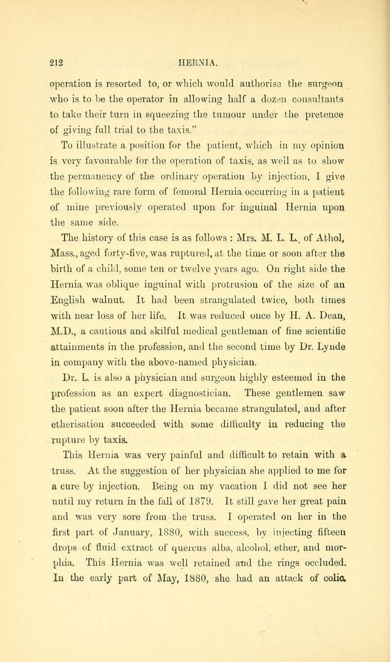 operation is resorted to, or which would authorise the surgeon who is to be the operator in allowing half a dozen consultants to take their turn in squeezing the tumour under the pretence of giving full trial to the taxis. To illustrate a position for the patient, wliich in my opinion is very favourable for the operation of taxis, as well as to show the permanency of the ordinary operation by injection, I give the following rare form of femoral Hernia occurring in a patient of mine previously operated upon for inguinal Hernia upon the same side. The history of this case is as follows : Mrs. M. L. L,, of Athol, Mass., aged forty-five, was ruptured, at the time or soon after the birth of a child, some ten or twelve years ago. On right side the Hernia was oblique inguinal with protrusion of the size of an English walnut. It had been strangulated twice, both times with near loss of her life. It was reduced once by H. A. Dean, M.D., a cautious and skilful medical gentleman of fine scientific attainments in the profession, and the second time by Dr. Lynde in company with the above-named physician. Dr. L. is also a physician and surgeon highly esteemed in the profession as an expert diagnostician. These gentlemen saw the patient soon after the Hernia became strangulated, and after etherisation succeeded with some difficulty in reducing the rupture by taxis. This Hernia was very painful and difficult to retain with a truss. At the suggestion of her physician she applied to me for a cure by injection. Being on my vacation I did not see her until my return in the fall of 1879. It still gave her great pain and was very sore from the truss. I operated on her in the first part of January, 1880, with success, by injecting fifteen drops of fluid extract of quercus alba, alcohol, ether, and mor- phia. This Hernia was well retained and the rings occluded. In the early part of May, 1880, she had an attack of colia
