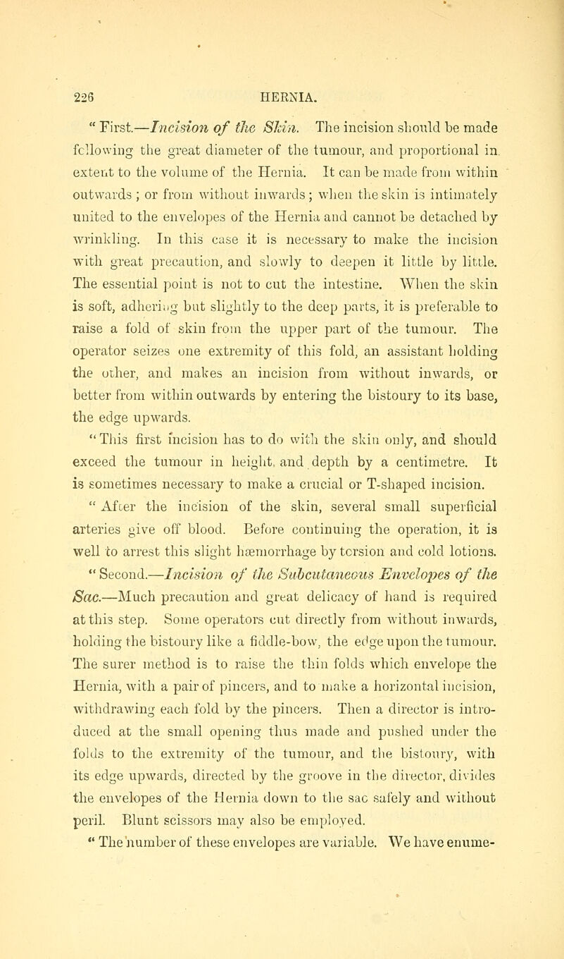  First.—Incision of the Shin. The incision should be made fcllowing the great diameter of the tumour, and proportional in. extent to the volume of the Hernia. It can be made from within outwards ; or from without inwards; when the skin is intimately united to the envelopes of the Hernia and cannot be detached by wrinkling. In this case it is necessary to make the incision with great precaution, and slowly to deepen it little by little. The essential point is not to cut the intestine. When the skin is soft, adhering bat slightly to the deep parts, it is preferable to raise a fold of skin from the upper part of the tumour. The operator seizes one extremity of this fold, an assistant holding the other, and makes an incision from without inwards, or better from within outwards by entering the bistoury to its base, the edge upwards. This first incision has to do with the skin only, and should exceed the tumour in height, and depth by a centimetre. It is sometimes necessary to make a crucial or T-shaped incision.  Afoer the incision of the skin, several small superficial arteries give off blood. Before continuing the operation, it is well to arrest this slight hsemorrhage by tcrsion and cold lotions.  Second.—Incision of the SitJ)cutaneous Envelo2?es of the Sac.—Much precaution and great delicacy of hand is required at this step. Some operators cut directly from without inwards, holding the bistoury like a fiddle-bow, the edge upon the tumour. The surer method is to raise the thin folds which envelope the Hernia, with a pair of pincers, and to make a horizontal incision, withdrawing each fold by the pincers. Then a director is intro- duced at the small opening thus made and pushed under the folds to the extremity of the tumour, and the bistoury, with its edge upwards, directed by the groove in the director, divides the envelopes of the Hernia down to the sac safely and without peril Blunt scissors may also be employed.  The jiumber of these envelopes are variable. We have enume-