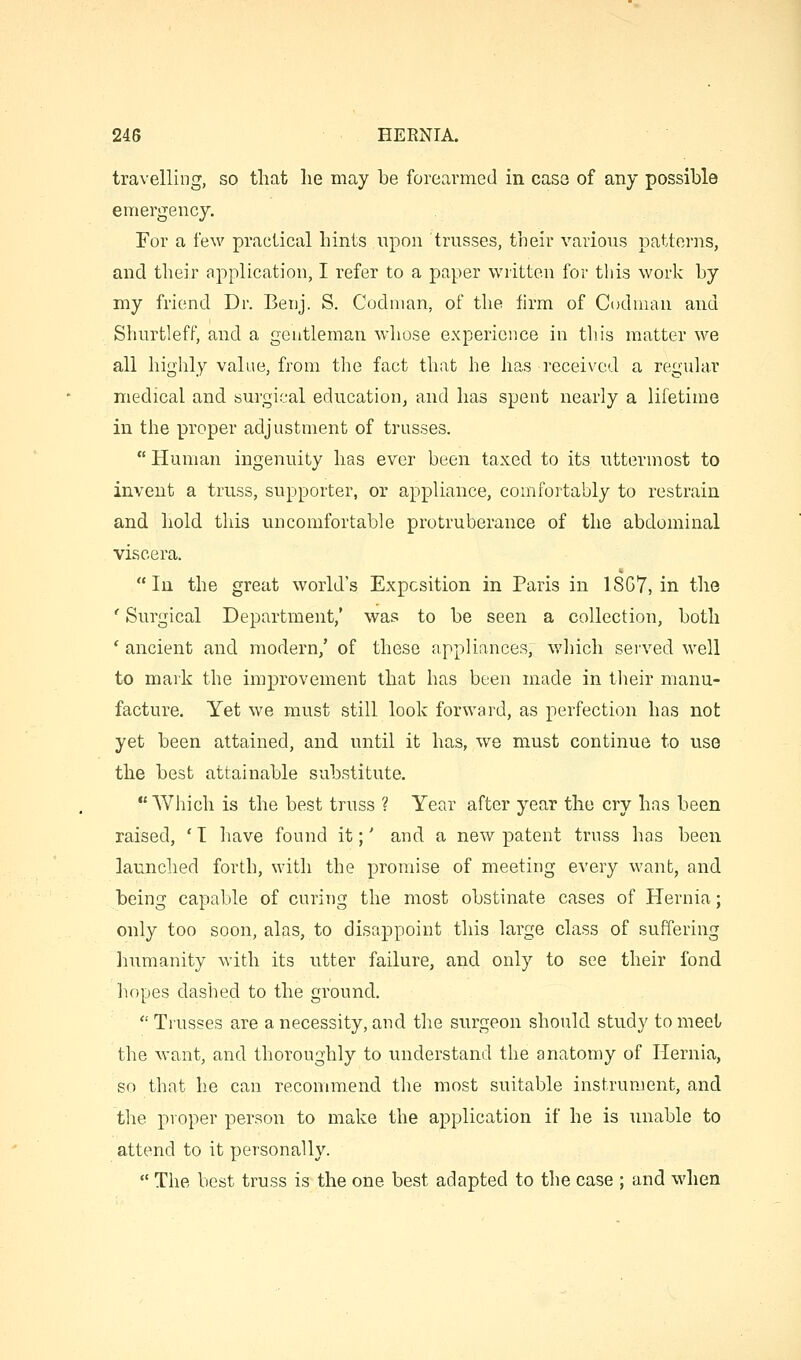 travelling, so that lie may be forearmed in case of any possible emergency. For a few practical hints ,npon trusses, their various patterns, and their application, I refer to a paper written for this work by my friend Dr. Benj. S. Codnian, of the firm of Codnian and Shurtleff, and a gentleman whose experience in this matter we all highly value, from the fact that he has received a reguhvr medical and surgical educatioUj and has spent nearly a lifetime in the proper adjustment of trusses.  Human ingenuity has ever been taxed to its uttermost to invent a truss, supporter, or appliance, comfortably to restrain and hold this uncomfortable protruberance of the abdominal viscera.  In the great world's Exposition in Paris in 18G7, in the ' Surgical Department,' was to be seen a collection, both ' ancient and modern,' of these appliances, which served well to mark the improvement that has been made in their manu- facture. Yet we must still look forward, as perfection has not yet been attained, and until it has, we must continue to use the best attainable substitute. Which is the best truss ? Year after year the cry has been raised, 'T have found it;' and a new patent truss has been launclied forth, with the promise of meeting every want, and being capable of curing the most obstinate cases of Hernia; only too soon, alas, to disappoint this large class of suffering liumanity with its utter failure, and only to see their fond hopes dashed to the ground.  Trusses are a necessity, and the surgeon should study to meet the want, and thoroughly to understand the anatomy of Hernia, so that he can recommend the most suitable instrument, and the proper person to make the application if he is unable to attend to it personally.  The best truss is the one best adapted to the case ; and when