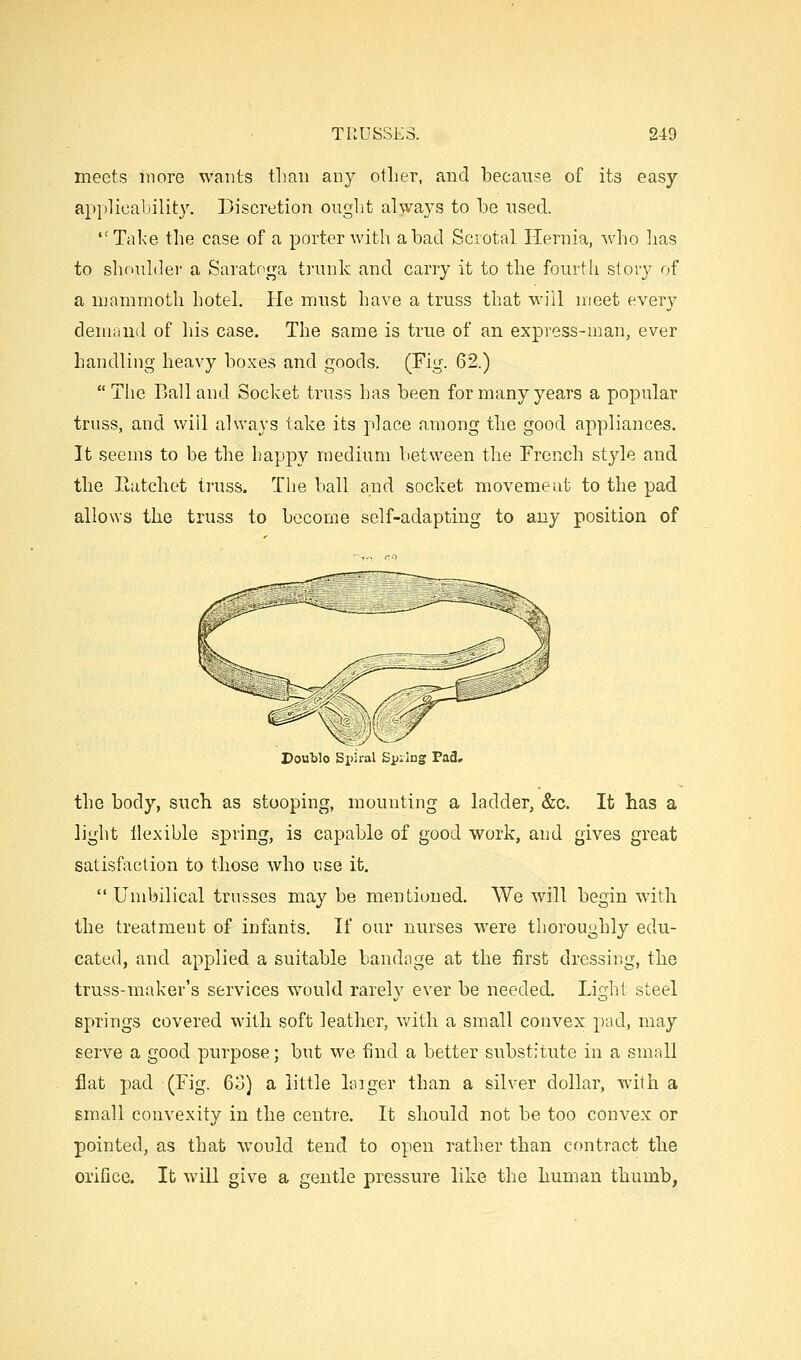 meets more wants tLan any other, and becanse of its easy applicability. Discretion ought always to he used. Take the case of a porter with a had Scrotal Hernia, who has to shoulder a Saratoga trunk and carry it to the fourth story of a mammoth hotel. He must have a truss that will meet every demand of his case. The same is true of an express-man, ever handling heavy boxes and goods. (Fig. 62.)  The Ball and Socket truss has been for many years a popular truss, and will always take its place among the good appliances. It seems to be the happy medium between the French style and the Hatchet truss. The ball and socket movement to the pad allows the truss to become self-adapting to any position of Double Spiral £p:ing Pad, the body, such as stooping, mounting a ladder, &c. It has a light flexible spring, is capable of good work, and gives great satisfaction to those who use it.  Umbilical trusses may be mentioned. We will begin with the treatment of infants. If our nurses were thoroughly edu- cated, and applied a suitable bandage at the first dressing, the truss-maker's services would rarely ever be needed. Light steel springs covered with soft leather, with a small convex pad, may serve a good purpose; but we find a better substitute in a small flat pad (Fig. 63) a little larger than a silver dollar, with a small convexity in the centre. It should not be too convex or pointed, as that would tend to open rather than contract the orifice. It will give a gentle pressure like the human thumb,