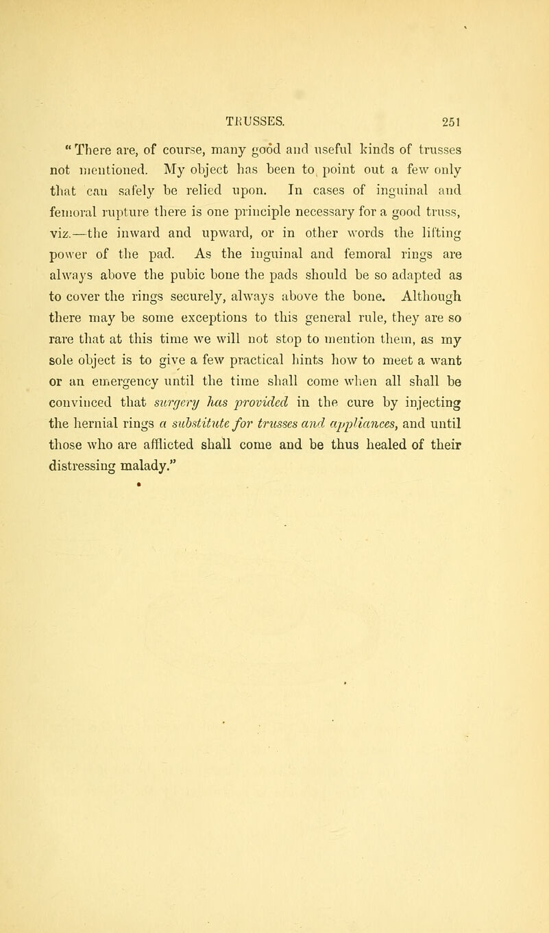 There are, of course, many good and useful kinds of trusses not njentioned. My object has been to, point out a few only that can safely be relied upon. In cases of inguinal and femoral rupture there is one principle necessary for a good truss, viz.—the inward and upward, or in other words the lifting po\\'er of the pad. As the inguinal and femoral rings are always above the pubic bone the pads should be so adapted as to cover the rings securely, always above the bone. Although there may be some exceptions to this general rule, they are so rare that at this time we will not stop to mention them, as my sole object is to give a few practical hints how to meet a want or an emergency until the time shall come when all shall be convinced that surgery has provided in the cure by injecting the hernial rings a substitute for trusses and ajjpliances, and until those who are afflicted shall come and be thus healed of their distressing malady.