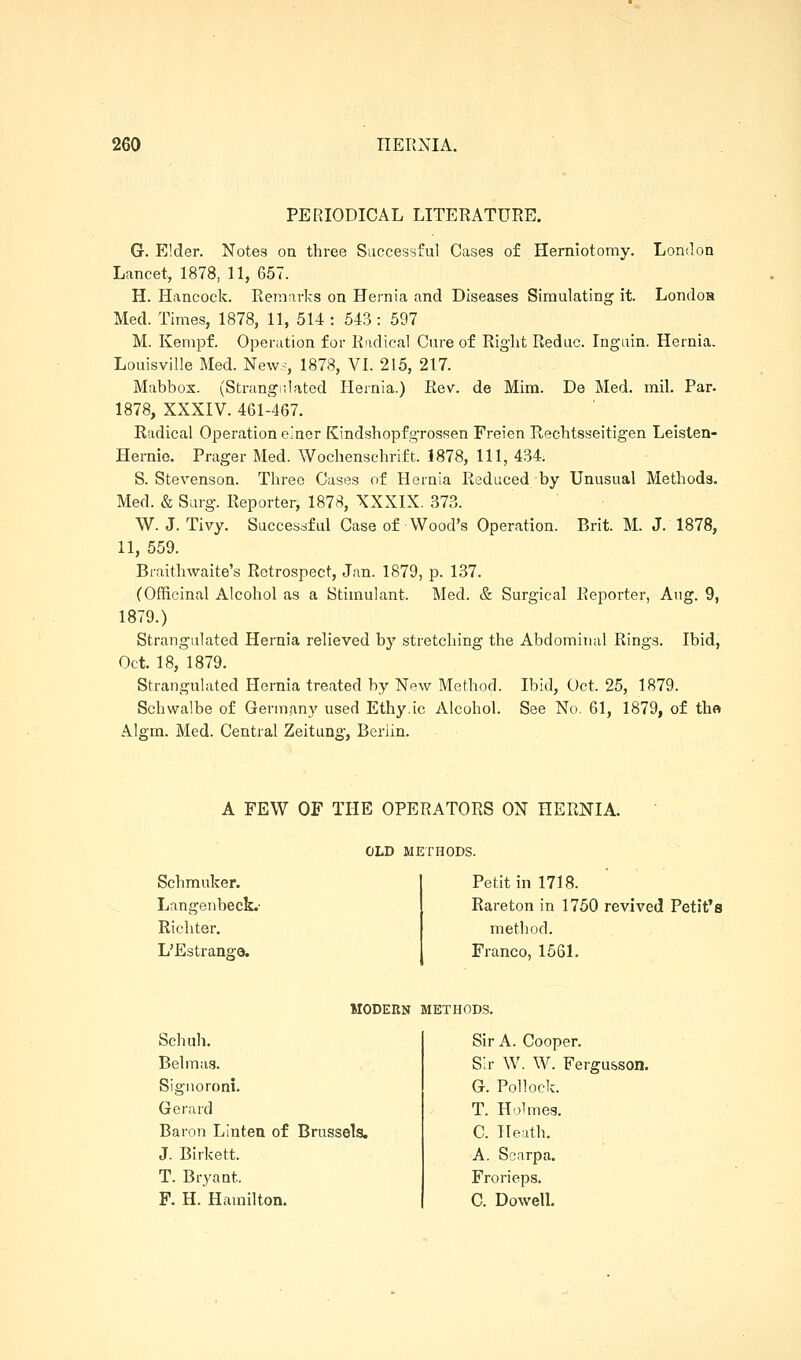 PERIODICAL LITERATURE. G. Elder. Notes on three Successful Cases of Herniotomy. London Lancet, 1878, 11, 657. H. Hancock. Remarks on Hernia and Diseases Simulating it. Londoa Med. Times, 1878, 11, 514 : 543 : 597 M. Kempf. Operation for Radical Cure of Riglit Reduc. Ingain. Hernia. Louisville Med. New-, 1878, VI. 215, 217. Mabbos. (Strangulated Hernia.) Rev. de Mim. De Med. mil. Par. 1878, XXXIV. 461-467. Radical Operation einor Kindshopfgrossen Freien Rechtsseitigen Leislen- Hernie. Prager Med. Wochensehrift. 1878, 111, 434. S. Stevenson. Three Cases of Hernia Reduced by Unusual Methods. Med. & Surg. Reporter, 1878, XXXIX. 373. W. J. Tivy. Successful Case of Wood's Operation. Brit. M. J. 1878, 11, 559. Braithwaite's Retrospect, Jan. 1879, p. 137. (Officinal Alcohol as a Stimulant. Med. & Surgical Reporter, Aug. 9, 1879.) Strangulated Hernia relieved by stretching the Abdominal Rings. Ibid, Oct. 18, 1879. Strangulated Hernia treated by New Method. Ibid, Oct. 25, 1879. Schwalbe of Germany used Ethy.ic Alcohol. See No. 61, 1879, of tho Algm. Med. Central Zeitung, Berlin. A FEW OF THE OPERATORS ON HERNIA. OLD MErHODS. Schmuker. Langenbeck.' Richter. L'Estrange. Petit in 1718. Rareton in 1750 revived Petit's method. Franco, 15S1. MODERN METHODS. Schuh. Bel mas. Signoroni, Gerard Baron Linten of Brussels. J. Birkett. T. Bryant. F. H. Hamilton. Sir A. Cooper. Sir W. W. Fergusson. G. Pollock. T. Holmes. C. Heath. A. Scarpa. Frorieps. C. Dowell.