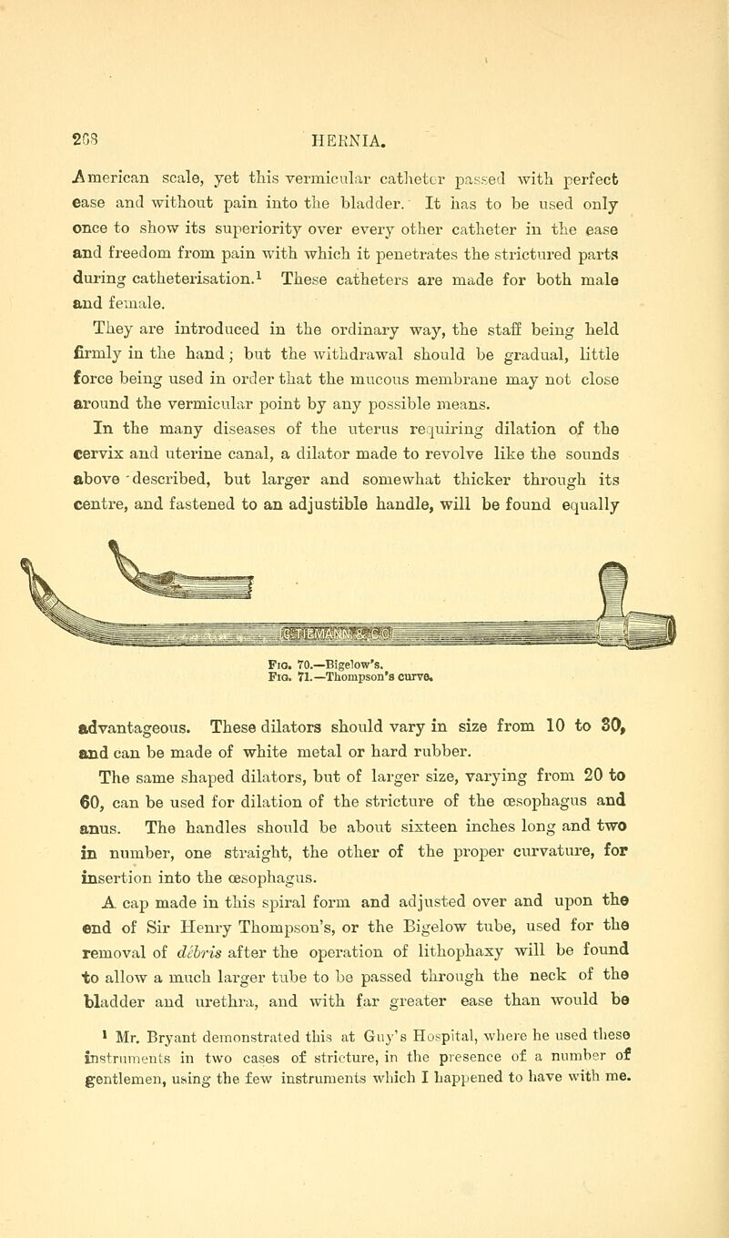 American scale, yet this vermicular catheter passed with perfect ease and without pain into the bladder. It has to be used only once to show its superiority over every other catheter in the ease and freedom from pain with which it penetrates the strictnred parts during catheterisation.^ These catheters are made for both male and female. They are introduced in the ordinary way, the staff being held firmly in the hand; but the withdi-awal should be gradual, little force being used in order that the mucous membrane may not close around the vermicular point by any possible means. In the many diseases of the uterus requiring dilation of the cervix and uterine canal, a dilator made to revolve like the sounds above 'described, but larger and somewhat thicker through its centre, and fastened to an adjustible handle, will be found equally Fio. 70.—Bigelow's. Fig. 71.—Thompson's curve. advantageous. These dilators should vary in size from 10 to 30, and can be made of white metal or hard rubber. The same shaped dilators, but of larger size, varying from 20 to 60, can be used for dilation of the stricture of the oesophagus and anus. The handles should be about sixteen inches long and two in number, one straight, the other of the proper curvature, for insertion into the oesophagus. A cap made in this spiral form and adjusted over and upon the end of Sir Henry Thompson's, or the Bigelow tube, used for the removal of dehris after the operation of lithophaxy will be found to allow a much larger tube to be passed through the neck of the bladder and u.rethra, and with far greater ease than would be 1 Mr, Bryant demonstrated this at Guy's Hospital, where he used these instruments in two cases of stricture, in the presence of a number of gentlemen, using the few instruments which I happened to have with me.