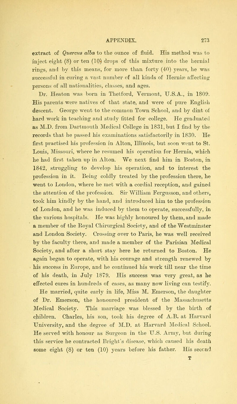 extract of Quercus alia to the ounce of fluid. His method was to inject eight (8) or ten (10) drops of this mixture into the hernial rings, and by this means, for more than forty (40) years, he was successful in curing a vast number of all kinds of Hernise affecting persons of all nationalities, classes, and ages. Dr. Heaton was born in Thetford, Vermont, U.S.A., in 1809. His parents were natives of that state, and were of pure English descent. George went to the common Town School, and by dint of hard work in teaching and study fitted for college. He graduated as M.D. from Dartmouth Medical College in 1831, but I find by the records that he passed his examinations satisfactorily in 1830. He first practised his profession in Alton, Illinois, but soon went to St. Louis, Missouri, where he resumed his operation for Hernia, which he had first tak-en up in Alton. We next find him in Boston, in 1842, struggling to develop his operation, and to interest the profession in it. Being coldly treated by the profession there, he went to London, where he met with a cordial reception, and gained the attention of the profession. Sir William Fergusson, and others, took him kindly by the hand, and introduced him to the profession of London, and he was induced by them to operate, successfully, in the various hospitals. He was highly honoured by them, and made a member of the Royal Chirurgical Society, and of the Westminster and London Society. Crossing over to Paris, he was well received by the faculty there, and made a member of the Parisian Medical Society, and after a short stay here he returned to Boston. He again began to operate, with his courage and strength renewed by his success in Europe, and he continued his work till near the time of his death, in July 1879. His success was very great, as he effected cures in hundreds of cases, as many now living can testify. He married, quite early in life, Miss M. Emerson, the daughter of Dr. Emerson, the honoured president of the Massachusetts Medical Society. This marriage was blessed by the birth of children, Charles, his son, took his degree of A.B. at Harvard University, and the degree of M.D. at Harvard Medical School. He served with honour as Surgeon in the U.S. Army, but during this service he contracted Bright's disease, which caused his death some eight (8) or ten (10) years before his father. His second T