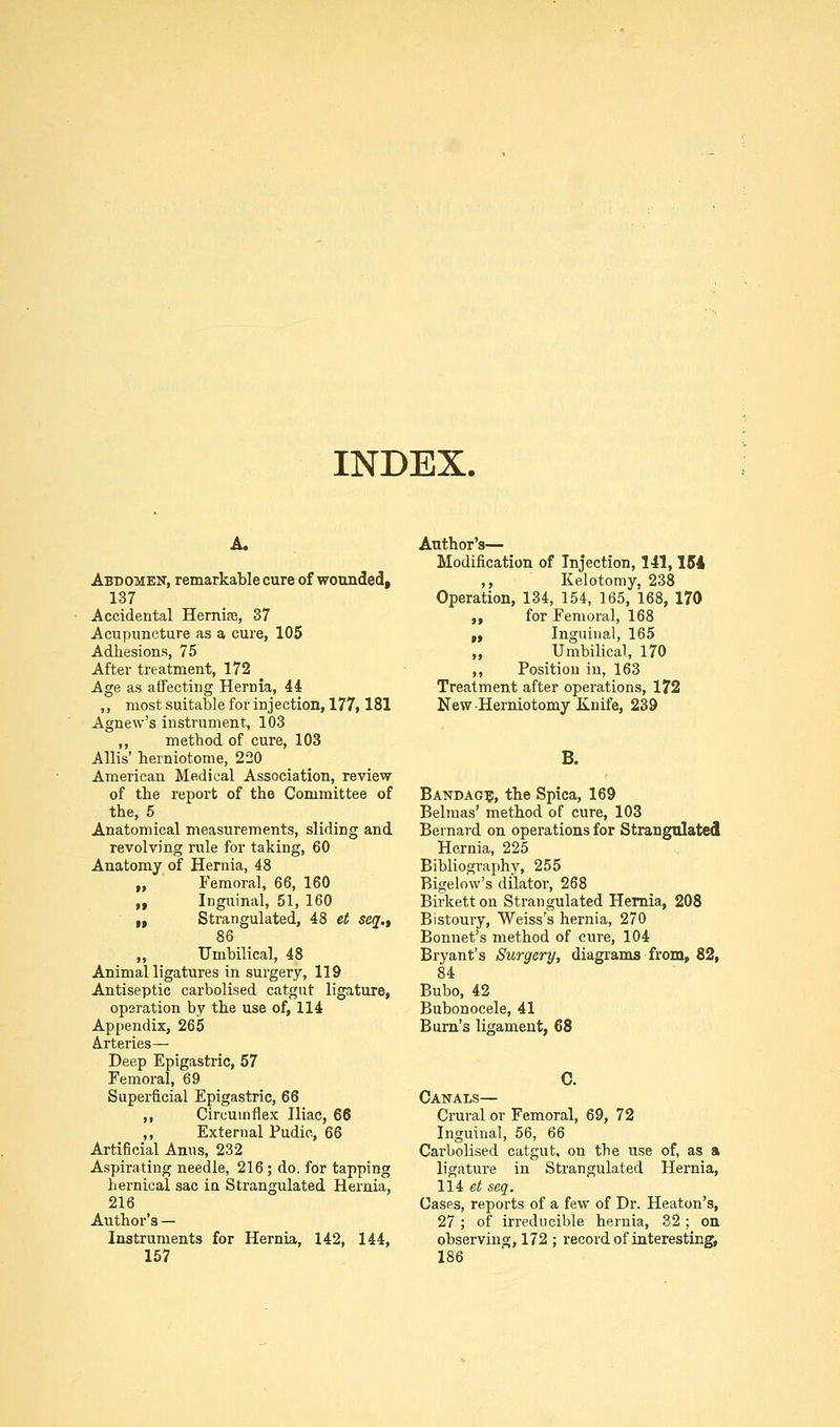 INDEX. Abdomen, remarkable cure of wounded, 137 Accidental Hernire, 37 Acupuncture as a cure, 105 Adhesions, 75 After treatment, 172 Age as affecting Hernia, 44 ,, most suitable for injection, 177,181 Agnew's instrument, 103 ,, method of cure, 103 Allis' herniotome, 220 American Medical Association, review of the report of the Committee of the, 6 Anatomical measurements, sliding and revolving rule for taking, 60 Anatomy of Hernia, 48 „ Femoral, 66, 160 „ Inguinal, 51, 160 „ Strangulated, 48 et seq., 86 „ IJmbilical, 48 Animal ligatures in surgery, 119 Antiseptic carbolised catgut ligature, operation by the use of, 114 Appendix, 265 Arteries— Deep Epigastric, 57 Femoral, 69 Superficial Epigastric, 66 ,, Circumflex Iliac, 66 ,, External Pudic, 66 Artificial Anus, 232 Aspirating needle, 216; do. for tapping hernical sac in Strangulated Hernia, 216 Author's — Instruments for Hernia, 142, 144, 157 Author's— Modification of Injection, 141,154 ,, Kelotomy, 238 Operation, 134, 154, 165, 168, 170 „ for Femoral, 168 f. Inguinal, 165 „ Umbilical, 170 ,, Position in, 163 Treatment after operations, 172 New Herniotomy Knife, 239 B. Bandag?, the Spica, 169 Belraas' method of cure, 103 Bernard on operations for Strangulated Hernia, 225 Bibliography, 255 Bigelow's dilator, 268 Birketton Strangulated Hernia, 208 Bistoury, Weiss's hernia, 270 Bonnet's method of cure, 104 Bryant's Surgery, diagrams from, 82, 84 Bubo, 42 Bubonocele, 41 Bum's ligament, 68 Canals— Crural or Femoral, 69, 72 Inguinal, 56, 66 Carbolised catgut, on the use of, as a ligature in Strangulated Hernia, 114 ei seq. Cases, reports of a few of Dr. Heaton's, 27 ; of irreducible hernia, 32 ; on observing, 172 ; record of interesting, 186