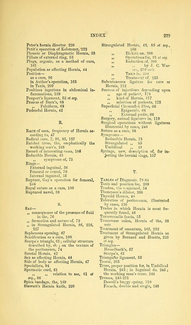 Peter's hernia director 220 Petit's operation of Kelotomy, ^22 Phrenic or Diaphragmatic Hernia, 38 Pillars of external ring, 53 Plugs, organic, as a method of cure, 101 Population as affecting Hernia, 44 Position— as a cure, 96 in Author's operation, 163 in Taxis, 209 Poultices injurious in abdominal in- flammations, 139 Poupart's ligament, 52 et seq. Process of Burn's, 68 ,, Falciform, 68 Pudendal Hernia, 42 R. Eace of men, frequency of Hernia ac- cording to, 47 Eadical cure, 7, 91, 95, 127 Eatchet truss, the, emphatically the working inai's, 248 Eecord of interesting cases, 186 Reducible Hernia, 43 ,, symptoms of, 75 Rings— External inguinal, 56 Femoral or crural, 70 Internal inguinal, 55 Rupture, Gay's operation for femoral, 234 Royal suture as a cure, 100 Ruptured navel, 38 S. Sac— „ consequence of the presence of fluid in the, 76 ,, formation and nature of, 72 ,, in Strangulated Hernia, 86, 226, 227 Saphenous opening, 67 Scarification as a cure, 100 Scarpa's triangle, 61; cellular structure described by, ib. ; on the texture of the peritoneum, 74 Scrotal Hernia, 42 Sex as aifecting Hernia, 44 Side of body as affecting Hernia, 47 Specialists, 94 Spermatic cord, 61 ,, ,, relation to sac, 61 et seq., 66 Spica bandage, the, 169 Stewart's Hernia knife, 220 Strangulated Hernia, 43, 85 et seq., 208 [ „ Birkett on, 208 i ,, Operations for, 91 et seq. „ Keduction of, 209 by J. C. War- ie}i, 210 no'o „ Taxis in, 209 ,, Treatnient of, 225 Subcutaneous ligature for cure or Hernia, 112 Success of injections depending upon ,, age of patient, 178 ,, kmd of Hernia, 177 ,, selection of patients, 175 Superficial Circumflex Iliac, 66 ,, Epigastric, 66 ,, External pndic, 66 Surgery, animal ligatures in, 119 Surgical operations without ligatures ilhistrated by cases, 240 Suture as a cure, 98 Sj'-mptoms— Reducible Hernia, 75 Strangulated ,, 85 Umbilical ,, 48 Syringe, new, description of, for in- jecting the hernial rings, 157 Tables of Diagnosis, 78-81 Taxis and position for, 209 Tendon, the conjoined, 54 Thompson's dilator, 268 Thyroid Hernia, 40 Toleration of peritoneum, illustrated by cases, 136 Trades in which Hernia is most fre- quently found, 46 Transversalis fascia, 55 Transverse colon, Hernia of the, 38 iwte Treatment of omentum, 165, 232 Treatment of Strangulated Hernia as given by Bernard and Huette, 225 et seq. Triangles— Hesselbach's, 57 Scarpa's, 61 TrianguBir ligament, 53 Trocar, 265 Truss, proper position for, in Umbilical Hernia, 245 ; in Inguinal do. 245; the working man's truss, 248 Trusses, 243-251 Dowell's buggy spring, 110 French, double and single, 248