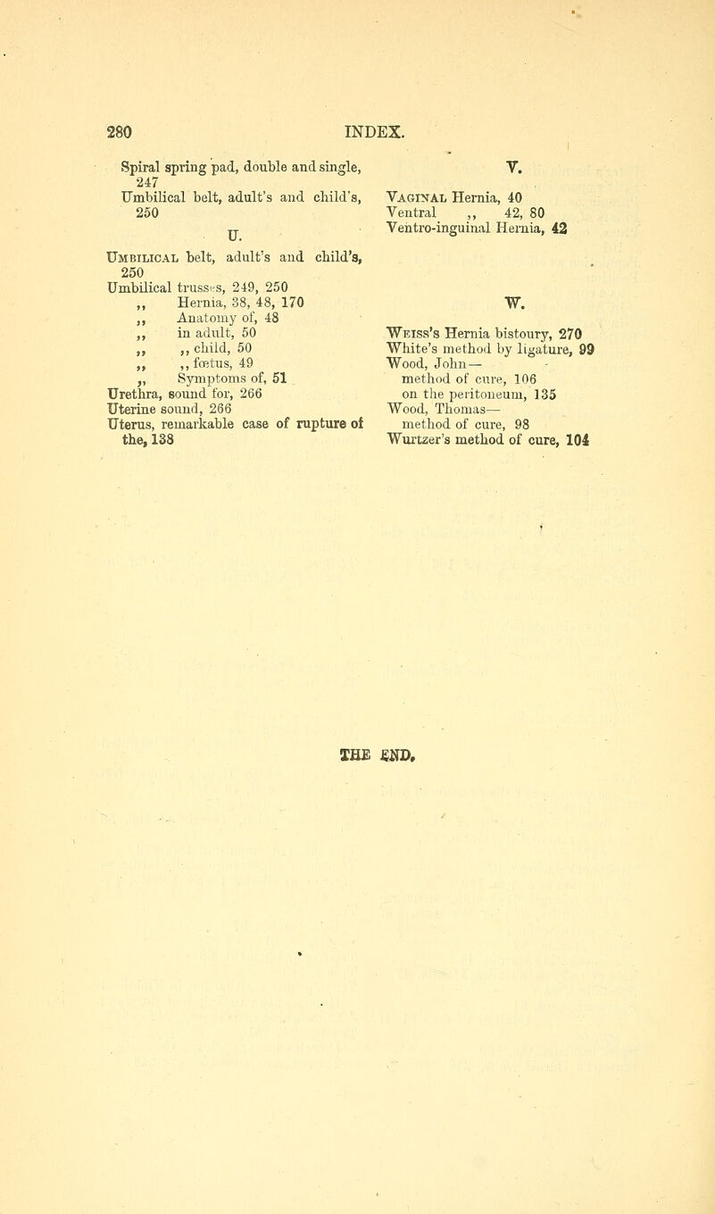 Spiral spring pad, double and single, 247 Umbilical belt, adult's and child's, 250 U. Umbilical belt, adult's and child's, 250 Umbilical trussirs, 249, 250 „ Hernia, 38, 48, 170 ,, Anatomy of, 48 ,, in adult, 60 ,, ,, child, 50 ,, ,, foetus, 49 „ Symptoms of, 51 Urethra, sound for, 266 Uterine sound, 266 Uterus, remarkable case of rupture of the, 138 V. Vaginal Hernia, 40 Ventral „ 42, 80 Vehtro-inguinar Hernia, 42 W. Weiss's Hernia bistoury, 270 White's method by ligature, 99 Wood, John— method of cure, 106 on the peritoneum, 135 Wood, Thomas— method of cure, 98 Wurtzer's method of cure, 104 THE mj>.