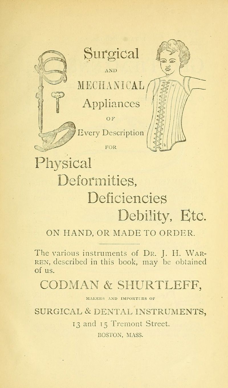 Sui*2fical AND MECHANICAL//^y i lances OF ^ Every Description FOR ■ Debility, Ktc. ON HAND, OR MADE TO ORDER. The various instruments of Dr. J. H. War- ren, described in this book, may be obtained of us. CODMAN & SHURTLEFF, MzVKERS AND IMPORTERS OF SURGICAL & DENTAL INSTRUMENTS, 13 and 15 Tremont Street. BOSTON, MASS.
