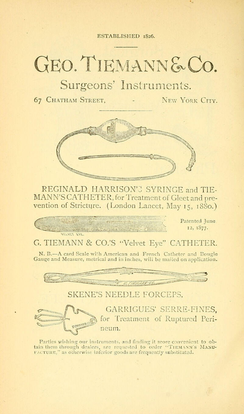 ESTABLISHED 1S26. Geo.TiemannSvCo. Surgeons' Instruments, 67 Chatham Street, - New York City. REGINALD HARRISON'C SYRINGE and TIE- MANN'S CATHETER, for Treatment of Gleet and pre- vention of Stricture. (London Lancet, May 15, 1880.) Patented June i^, 1S77. ■^itVM'i.T ^-^t. G. TIEMANN & CO.'S Velvet Eye CATHETER. N. B.—A card Scale with American and French Catheter and Bougie GauEje and Measure, metrical and in inches, will be mailed on application. SKENE'S NEEDLE FORCEPS. GARRIGUES' SERRE-FINES, ^ for Treatment of Ruptured Peri- neum. Parties wishing our instruments, and finding it n'^ore convenient to ob- tain them through dealers, are requested to order ''TieiMaxn's jNIanu- facturk/' as otherwise inferior goods are frequently substituted.