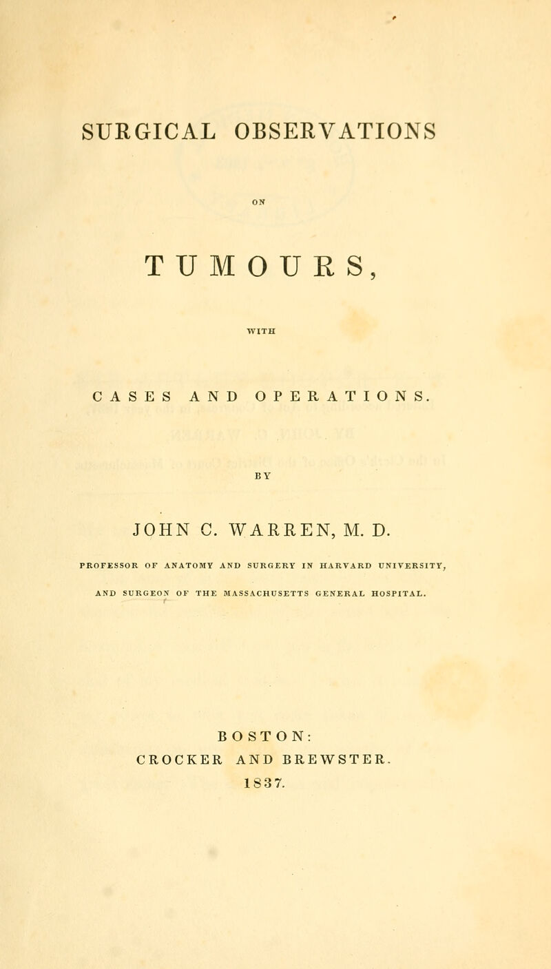 SURGICAL OBSERVATIONS TUMOURS, CASES AND OPERATIONS BY JOHN C. WARREN, M. D. PROFESSOR OF ANATOMY AND SURGERY IN HARVARD UNIVERSITY, AND SURGEON OF THE MASSACHUSETTS GENERAL HOSPITAL. BOSTON: CROCKER AND BREWSTER. 1837.