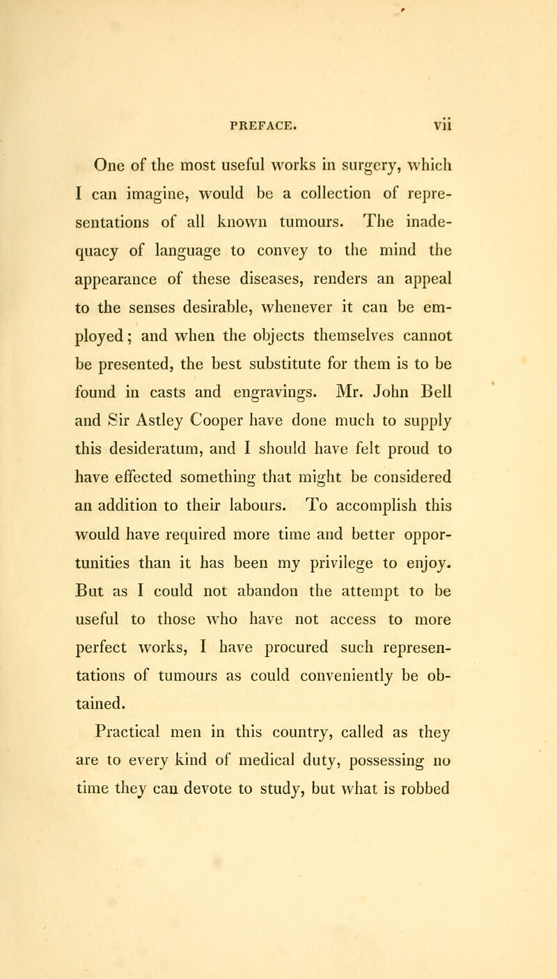 One of the most useful works in surgery, which I can imagine, would be a collection of repre- sentations of all known tumours. The inade- quacy of language to convey to the mind the appearance of these diseases, renders an appeal to the senses desirable, whenever it can be em- ployed ; and when the objects themselves cannot be presented, the best substitute for them is to be found in casts and engravings. Mr. John Bell and Sir Astley Cooper have done much to supply this desideratum, and I should have felt proud to have effected something that might be considered an addition to their labours. To accomplish this would have required more time and better oppor- tunities than it has been my privilege to enjoy. But as I could not abandon the attempt to be useful to those who have not access to more perfect works, I have procured such represen- tations of tumours as could conveniently be ob- tained. Practical men in this country, called as they are to every kind of medical duty, possessing no time they can devote to study, but what is robbed