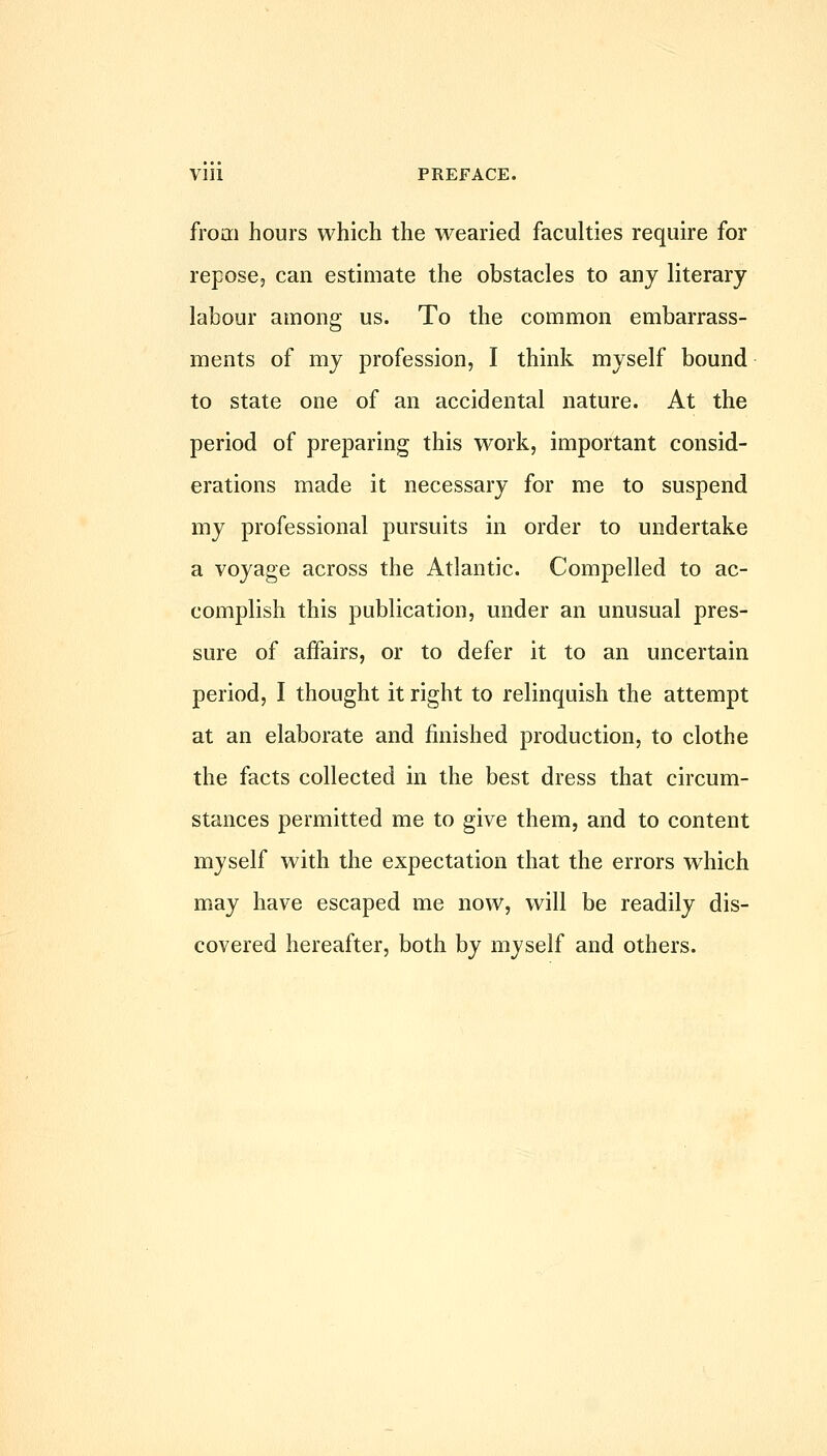 from hours which the wearied faculties require for reposcj can estimate the obstacles to any literary labour among us. To the common embarrass- ments of my profession, I think myself bound to state one of an accidental nature. At the period of preparing this work, important consid- erations made it necessary for me to suspend my professional pursuits in order to undertake a voyage across the Atlantic. Compelled to ac- complish this publication, under an unusual pres- sure of affairs, or to defer it to an uncertain period, I thought it right to relinquish the attempt at an elaborate and finished production, to clothe the facts collected in the best dress that circum- stances permitted me to give them, and to content myself with the expectation that the errors which may have escaped me now, will be readily dis- covered hereafter, both by myself and others.