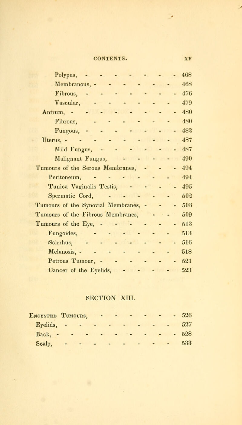 Polypus, 468 Membranous, ------ 468 Fibrous, 476 Vascular, -_.__> 479 Antrum, -------- 480 Fibrous, 480 Fungous, 482 Uterus, 487 Mild Fungus, 487 Malignant Fungus, - - - - 49O Tumours of the Serous Membranes, . - - 494 Peritoneum, --.--. 494 Tunica Vaginalis Testis, - - - . 495 Spermatic Cord, - - . - _ 502 Tumours of the Synovial Membranes, - - - 503 Tumours of the Fibrous Membranes, - - 509 Tumours of the Eye, ------ 513 Fungoides, --_--. 513 Scirrhus, ------- 516 Melanosis, 518 Petrous Tumour, - 521 Cancer of the Eyelids, - - - - 523 SECTION XIII. Encysted Tumours, 526 Eyelids, 527 Back, 528 Scalp, --- 533
