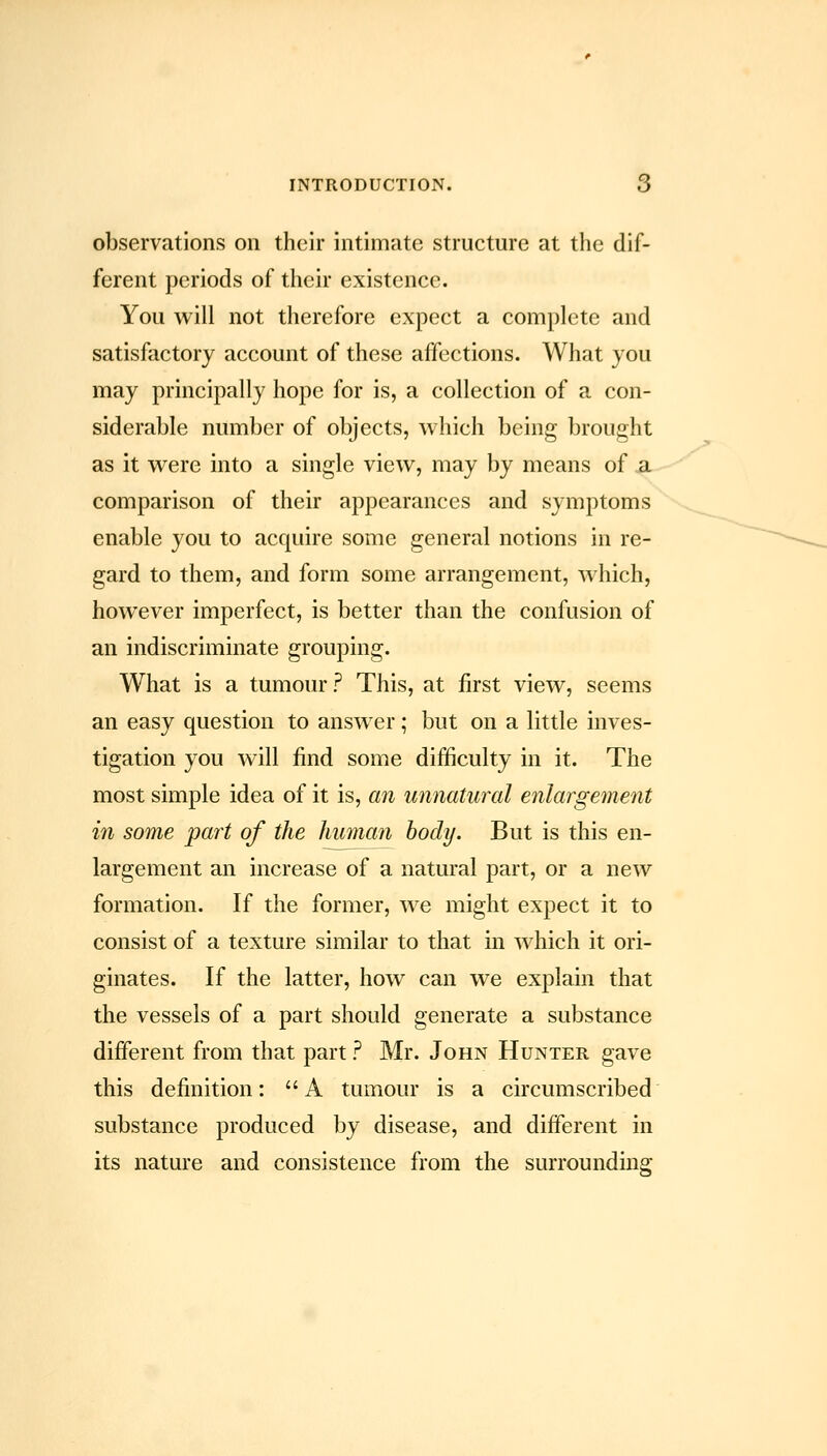 observations on their intimate structure at the dif- ferent periods of their existence. You will not therefore expect a complete and satisfactory account of these affections. What you may principally hope for is, a collection of a con- siderable number of objects, which being brought as it were into a single view, may by means of a comparison of their appearances and symptoms enable you to acquire some general notions in re- gard to them, and form some arrangement, which, however imperfect, is better than the confusion of an indiscriminate grouping. What is a tumour? This, at first view, seems an easy question to answer; but on a little inves- tigation you will find some difficulty in it. The most simple idea of it is, an unnatural enlargement in some part of the human body. But is this en- largement an increase of a natural part, or a new formation. If the former, we might expect it to consist of a texture similar to that in which it ori- ginates. If the latter, how can we explain that the vessels of a part should generate a substance different from that part ? Mr. John Hunter gave this definition: A tumour is a circumscribed substance produced by disease, and different in its nature and consistence from the surrounding