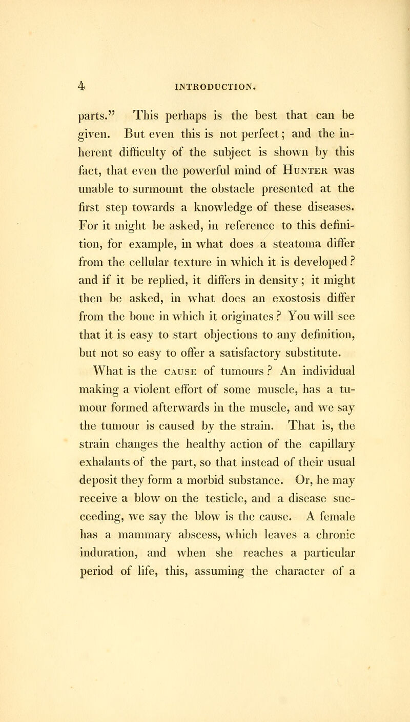 parts. This perhaps is the best that can be given. But even this is not perfect; and the in- herent difficulty of the subject is shown by this fact, that even the powerful mind of Hunter was unable to surmount the obstacle presented at the first step towards a knowledge of these diseases. For it might be asked, in reference to this defini- tion, for example, in what does a steatoma difier from the cellular texture in which it is developed ? and if it be replied, it difiers in density; it might then be asked, in what does an exostosis differ from the bone in which it originates ? You will see that it is easy to start objections to any definition, but not so easy to offer a satisfactory substitute. What is the cause of tumours ? An individual making a violent effort of some muscle, has a tu- mour formed afterwards in the muscle, and we say the tumour is caused by the strain. That is, the strain changes the healthy action of the capillary exhalants of the part, so that instead of their usual deposit they form a morbid substance. Or, he may receive a blow on the testicle, and a disease suc- ceeding, we say the blow is the cause. A female has a mammary abscess, which leaves a chronic induration, and when she reaches a particular period of life, this, assuming the character of a
