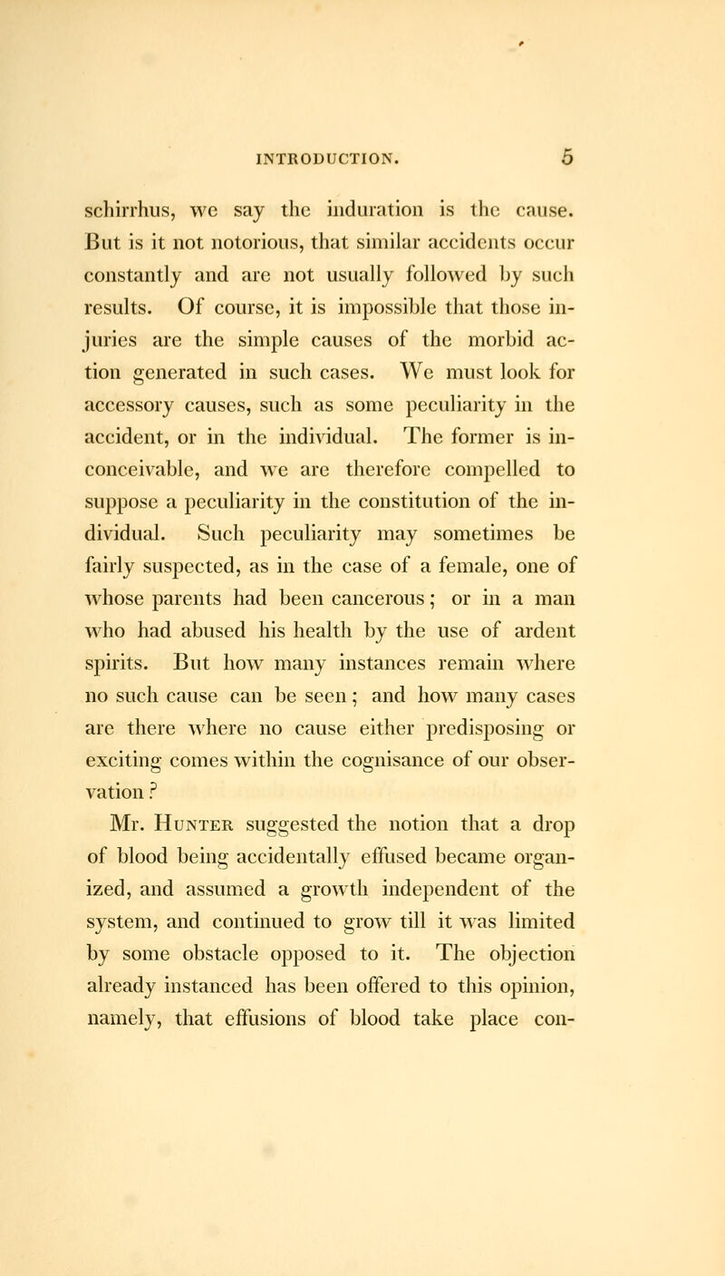 schirrhus, we say the induration is the cause. But is it not notorious, that similar accidents occur constantly and arc not usually followed by such results. Of course, it is impossible that those in- juries are the simple causes of the morbid ac- tion generated in such cases. We must look for accessory causes, such as some peculiarity in the accident, or in the individual. The former is in- conceivable, and we are therefore compelled to suppose a peculiarity in the constitution of the in- dividual. Such peculiarity may sometimes be fairly suspected, as in the case of a female, one of whose parents had been cancerous; or in a man who had abused his health by the use of ardent spirits. But how many instances remain where no such cause can be seen; and how many cases are there where no cause either predisj)osing or exciting comes within the cognisance of our obser- vation ? Mr. Hunter suggested the notion that a drop of blood being accidentally effused became organ- ized, and assumed a growth independent of the system, and continued to grow till it was limited by some obstacle opposed to it. The objection already instanced has been offered to this opinion, namely, that effusions of blood take place con-