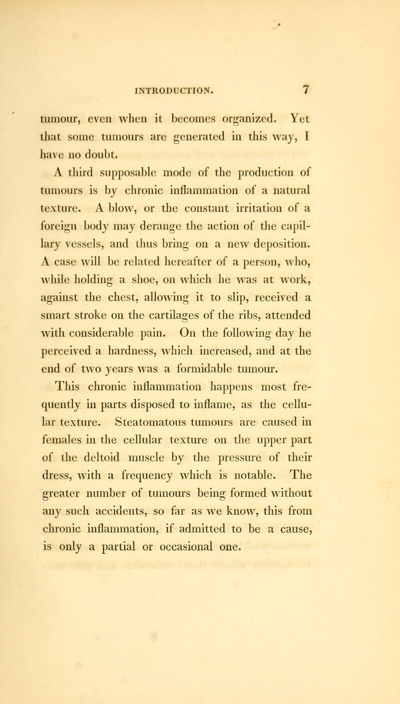 tumour, even when it becomes organized. Yet that some tumours are generated in this way, I have no doubt. A third supposable mode of the production of tumours is by chronic inflammation of a natural texture. A blow, or the constant irritation of a foreign body may derange the action of the capil- lary vessels, and thus bring on a new deposition. A case will be related hereafter of a person, who, while holding a shoe, on which he was at work, against the chest, allowing it to slip, received a smart stroke on the cartilages of the ribs, attended with considerable pain. On the following day he perceived a hardness, which mcreased, and at the end of two years was a formidable tumour. This chronic inflammation happens most fre- quently in parts disposed to inflame, as the cellu- lar texture. Steatomatous tumours are caused in females in the cellular texture on the upper part of the deltoid muscle by the pressure of their dress, wuth a frequency which is notable. The greater number of tumours being formed without any such accidents, so far as we know, this from chronic inflammation, if admitted to be a cause, is only a partial or occasional one.