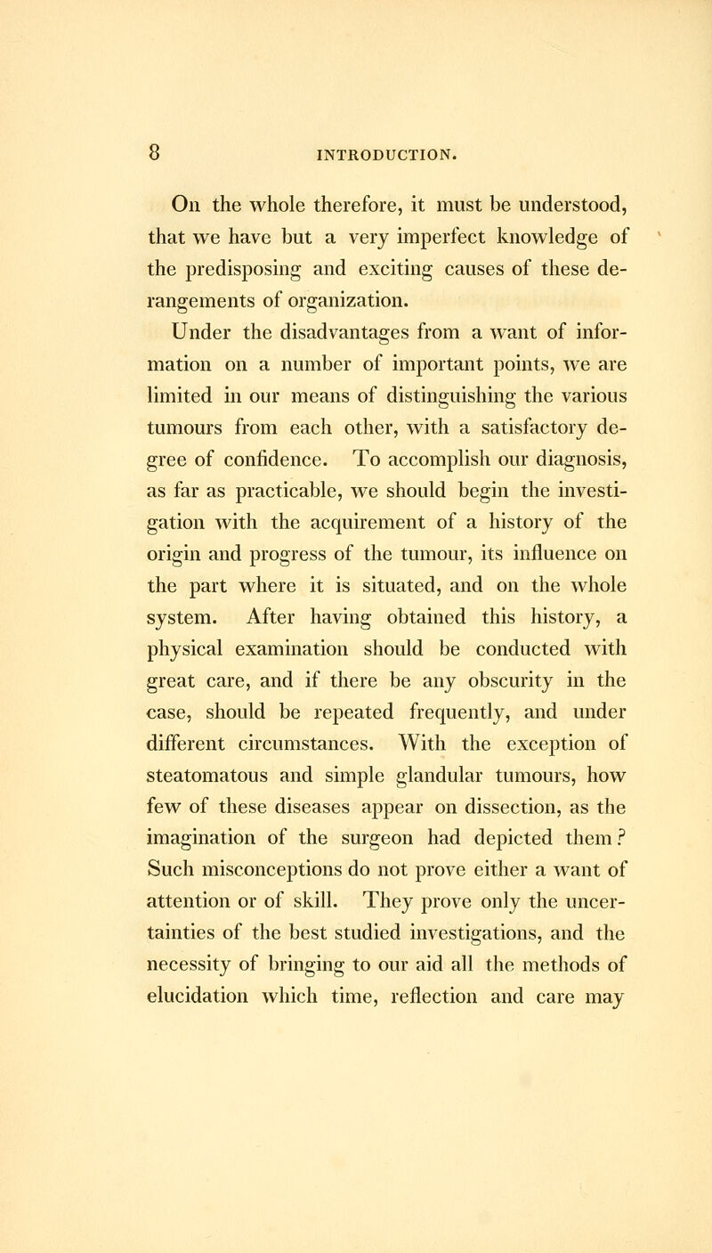 On the whole therefore, it must be understood, that we have but a very imperfect knowledge of the predisposing and exciting causes of these de- rangements of organization. Under the disadvantages from a want of infor- mation on a number of important points, we are limited in our means of distinguishing the various tumours from each other, with a satisfactory de- gree of confidence. To accomplish our diagnosis, as far as practicable, we should begin the investi- gation with the acquirement of a history of the origin and progress of the tumour, its influence on the part where it is situated, and on the whole system. After having obtained this history, a physical examination should be conducted with great care, and if there be any obscurity in the case, should be repeated frequently, and under different circumstances. With the exception of steatomatous and simple glandular tumours, how few of these diseases appear on dissection, as the imagination of the surgeon had depicted them ? Such misconceptions do not prove either a want of attention or of skill. They prove only the uncer- tainties of the best studied investigations, and the necessity of bringing to our aid all the methods of elucidation which time, reflection and care may