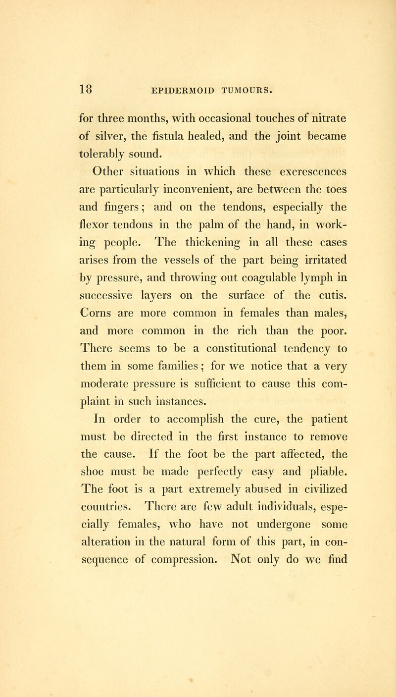 for three months, with occasional touches of nitrate of silver, the fistula healed, and the joint became tolerably sound. Other situations in which these excrescences are particularly inconvenient, are between the toes and fingers; and on the tendons, especially the flexor tendons in the palm of the hand, in work- ing people. The thickening in all these cases arises from the vessels of the part being irritated by pressure, and throwing out coagulable lymph in successive layers on the surface of the cutis. Corns are more common in females than males, and more common in the rich than the poor. There seems to be a constitutional tendency to them in some families; for we notice that a very moderate pressure is sufficient to cause this com- plaint in such instances. In order to accomplish the cure, the patient must be directed in the first instance to remove the cause. If the foot be the part affected, the shoe must be made perfectly easy and pliable. The foot is a part extremely abused in civilized countries. There are few adult individuals, espe- cially females, who have not undergone some alteration in the natural form of this part, in con- sequence of compression. Not only do we find