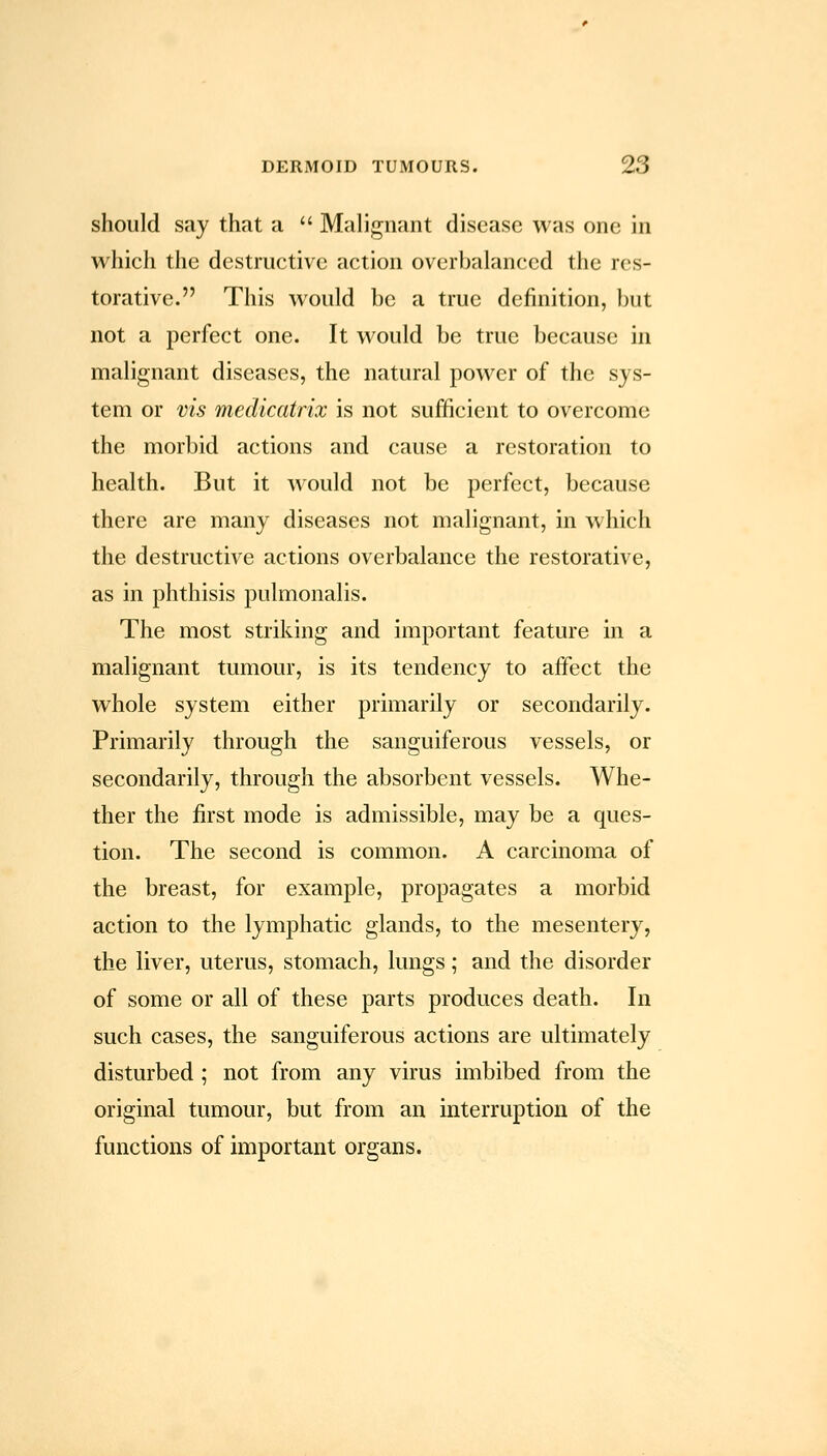 should say that a  Malignant disease was one in which the destructive action overbalanced the res- torative. This would be a true definition, but not a perfect one. It would be true because in malignant diseases, the natural power of the sys- tem or vis medicatrix is not sufficient to overcome the morbid actions and cause a restoration to health. But it would not be perfect, because there are many diseases not malignant, in which the destructive actions overbalance the restorative, as in phthisis pulmonalis. The most striking and important feature in a malignant tumour, is its tendency to affect the whole system either primarily or secondarily. Primarily through the sanguiferous vessels, or secondarily, through the absorbent vessels. Whe- ther the first mode is admissible, may be a ques- tion. The second is common. A carcinoma of the breast, for example, propagates a morbid action to the lymphatic glands, to the mesentery, the liver, uterus, stomach, lungs; and the disorder of some or all of these parts produces death. In such cases, the sanguiferous actions are ultimately disturbed ; not from any virus imbibed from the original tumour, but from an interruption of the functions of important organs.