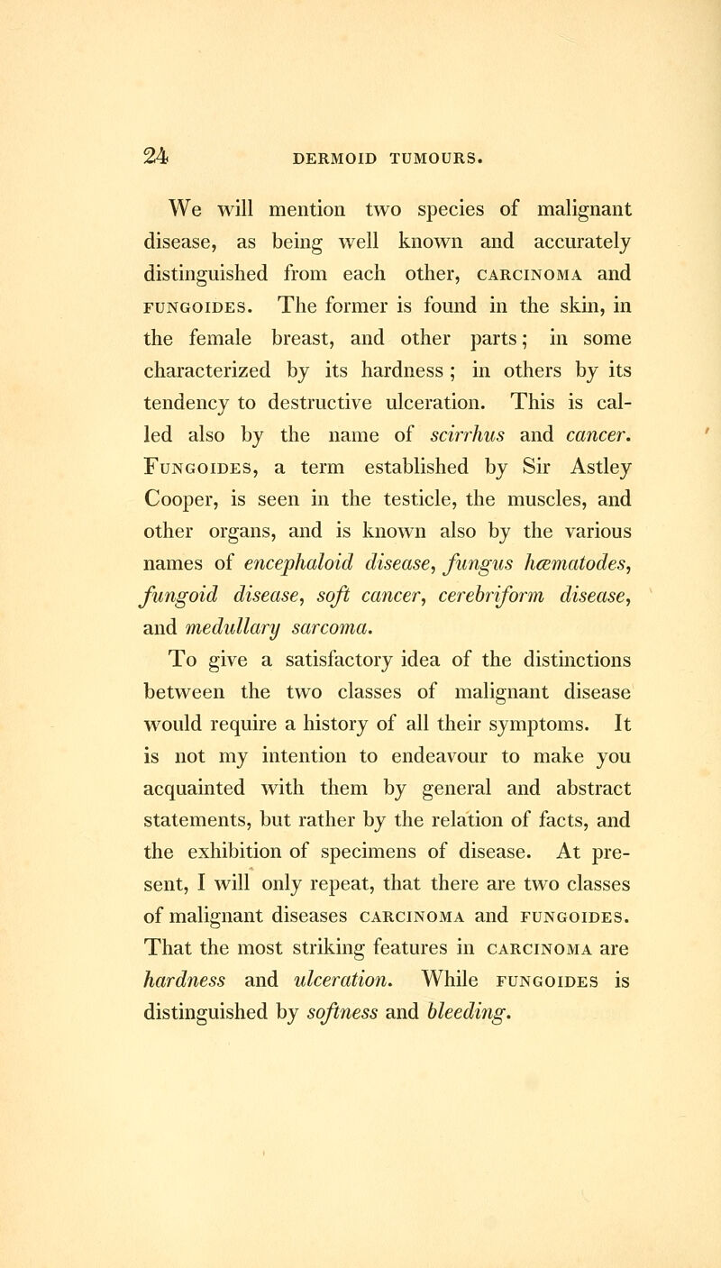 We will mention two species of malignant disease, as being well known and accurately distinguished from each other, carcinoma and FUNGOiDES. The former is found in the skin, in the female breast, and other parts; in some characterized by its hardness ; in others by its tendency to destructive ulceration. This is cal- led also by the name of scirrhus and cancer. FuNGOiDES, a term established by Sir Astley Cooper, is seen in the testicle, the muscles, and other organs, and is known also by the various names of encephaloid disease, fungus hcBmatodes, fungoid disease, soft cancer, cerebriform disease, and medullary sarcoma. To give a satisfactory idea of the distinctions between the two classes of malignant disease would require a history of all their symptoms. It is not my intention to endeavour to make you acquainted with them by general and abstract statements, but rather by the relation of facts, and the exhibition of specimens of disease. At pre- sent, I will only repeat, that there are two classes of malignant diseases carcinoma and fungoides. That the most striking features in carcinoma are hardness and ulceration. While fungoides is distinguished by softness and bleeding.