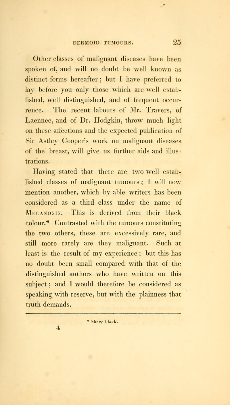 Other classes of malignant diseases have been spoken of, and will no doubt be well known as distinct forms hereafter; but I have preferred to lay before you only those which are well estab- lished, well distinguished, and of frequent occur- rence. The recent labours of Mr. Travers, of Laennec, and of Dr. Hodgkin, throw much light on these affections and the expected publication of Sir Astley Cooper's work on malignant diseases of the breast, will give us further aids and illus- trations. Having stated that there are two well estab- lished classes of malignant tumours ; I will now mention another, which by able writers has been considered as a third class under the name of Melanosis. This is derived from their black colour.* Contrasted with the tumours constituting the two others, these are excessively rare, and still more rarely are they malignant. Such at least is the result of my experience ; but this has no doubt been small compared with that of the distinguished authors who have written on this subject; and I would therefore be considered as speaking with reserve, but wdth the plainness that truth demands. ** MiKdi black. 4