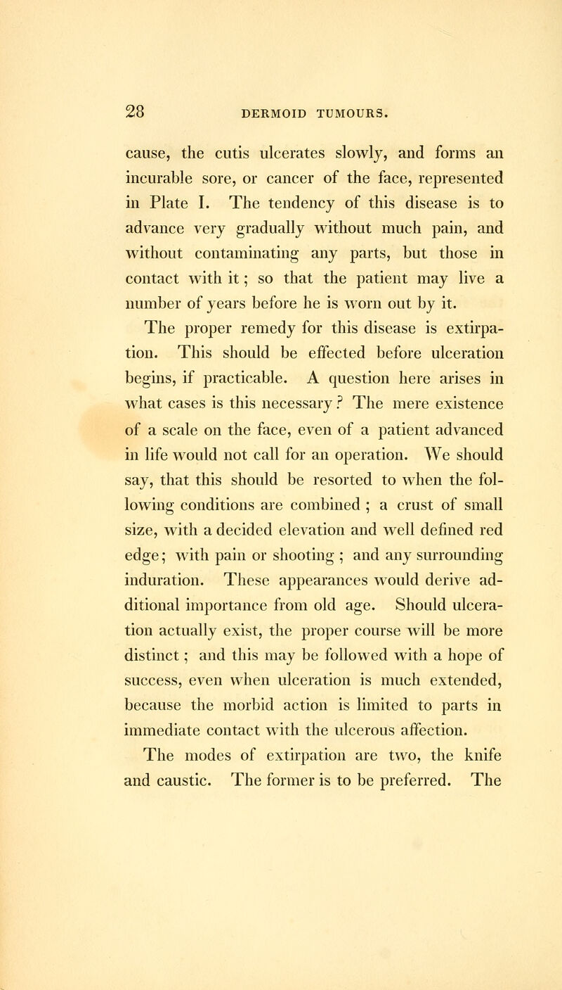 cause, the cutis ulcerates slowlj, and forms an incurable sore, or cancer of the face, represented in Plate I. The tendency of this disease is to advance very gradually without much pain, and without contaminating any parts, but those in contact with it; so that the patient may live a number of years before he is worn out by it. The proper remedy for this disease is extirpa- tion. This should be effected before ulceration begins, if practicable. A question here arises in what cases is this necessary ? The mere existence of a scale on the face, even of a patient advanced in life would not call for an operation. We should say, that this should be resorted to when the fol- lowing conditions are combined ; a crust of small size, with a decided elevation and well defined red edge; with pain or shooting ; and any surrounding induration. These appearances would derive ad- ditional importance from old age. Should ulcera- tion actually exist, the proper course will be more distinct; and this may be followed with a hope of success, even when ulceration is much extended, because the morbid action is limited to parts in immediate contact with the ulcerous affection. The modes of extirpation are two, the knife and caustic. The former is to be preferred. The