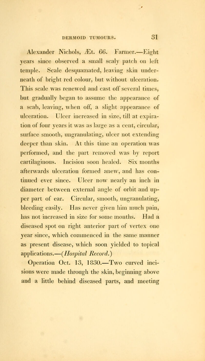 Alexander Nichols, ^t. 66. Farmer.—Eiji;ht years since observed a small scaly patch on lel't temple. Scale desquamated, leaving skin under- neath of bright red colour, but without ulceration. This scale was renewed and cast off several times, but gradually began to assume the appearance of a scab, leaving, when off, a slight appearance of ulceration. Ulcer increased in size, till at expira- tion of four years it was as large as a cent, circular, surface smooth, ungranulating, ulcer not extending deeper than skin. At this time an operation was performed, and the part removed was by report cartilaginous. Incision soon healed. Six months afterwards ulceration formed anew, and has con- tinued ever since. Ulcer now nearly an inch in diameter between external angle of orbit and up- per part of ear. Circular, smooth, ungranulating, bleeding easily. Has never given him much pain, has not increased in size for some months. Had a diseased spot on right anterior part of vertex one year since, which commenced in the same manner as present disease, which soon yielded to topical applications.—(Hospital Record.) Operation Oct. 13, 1830.—Two curved inci- sions were made through the skin, beginning above and a little behind diseased parts, and meeting