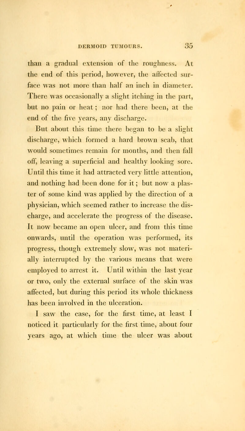 than a gradual extension of the roughness. At the end of this period, however, the affected sur- face was not more than half an inch in diamc^tcr. There was occasionally a slight itching in the part, but no pain or heat; nor had there been, at the end of the five years, any discharge. But about this time there began to be a slight discharge, which formed a hard brown scab, that would sometimes remain for months, and then fall off, leaving a superficial and healthy looking sore. Until this time it had attracted very little attention, and nothing had been done for it; but now a plas- ter of some kind was applied by the direction of a physician, which seemed rather to increase the dis- charge, and accelerate the progress of the disease. It now became an open ulcer, and from this time onwards, until the operation was performed, its progress, though extremely slow, was not materi- ally interrupted by the various means that were employed to arrest it. Until within the last year or two, only the external surface of the skin was affected, but during this period its whole thickness has been involved in the ulceration. I saw the case, for the first time, at least I noticed it particularly for the first time, about four years ago, at which time the ulcer was about