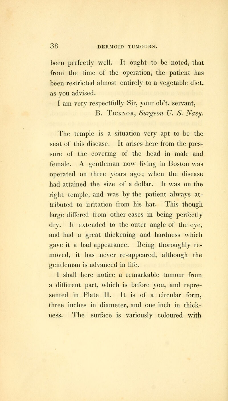 been perfectly well. It. ought to be noted, that from the time of the operation, the patient has been restricted almost entirely to a vegetable diet, as you advised. I am very respectfully Sir, your ob't. servant, B. TicKNOR, Surgeon U. S. Navy. The temple is a situation very apt to be the seat of this disease. It arises here from the pres- sure of the covering of the head in male and female. A gentleman now living in Boston was operated on three years ago; when the disease had attained the size of a dollar. It was on the right temple, and was by the patient always at- tributed to irritation from his hat. This though large differed from other cases in being perfectly dry. It extended to the outer angle of the eye, and had a great thickening and hardness which gave it a bad appearance. Being thoroughly re- moved, it has never re-appeared, although the gentleman is advanced in life. I shall here notice a remarkable tumour from a different part, which is before you, and repre- sented in Plate II. It is of a circular form, three inches in diameter, and one inch in thick- ness. The surface is variously coloured with
