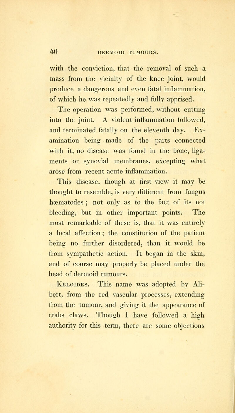 with the conviction, that the removal of such a mass from the vicinity of the knee joint, vv^ould produce a dangerous and even fatal inflammation, of which he was repeatedly and fully apprised. The operation was performed, without cutting into the joint. A violent inflammation followed, and terminated fatally on the eleventh day. Ex- amination being made of the parts connected with it, no disease was found in the bone, liga- ments or synovial membranes, excepting what arose from recent acute inflammation. This disease, though at first view it may be thought to resemble, is very different from fungus haematodes ; not only as to the fact of its not bleeding, but in other important points. The most remarkable of these is, that it was entirely a local aflection; the constitution of the patient being no further disordered, than it would be from sympathetic action. It began in the skin, and of course may properly be placed under the head of dermoid tumours. Keloides. This name was adopted by Ali- bert, from the red vascular processes, extending from the tumour, and giving it the appearance of crabs claws. Though I have followed a high authority for this term, there are some objections