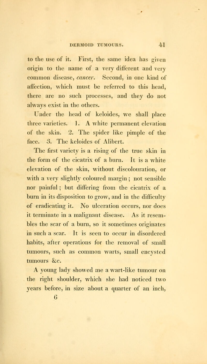 to the use of it. First, the same idea has given origin to tlic name of a very different and very common disease, cancei\ Second, in one kind of affection, which must be referred to this head, there are no such processes, and they do not always exist in the others. Under the head of keloides, we shall place three varieties. 1. A white permanent elevation of the skin. 2. The spider like pimple of the face. 3. The keloides of Alibert. The first variety is a rising of the true skin in the form of the cicatrix of a burn. It is a white elevation of the skin, without discolouration, or with a very slightly coloured margin; not sensible nor painful; but differing from the cicatrix of a burn in its disposition to grow, and in the difficulty of eradicating it. No ulceration occurs, nor does it terminate in a malignant disease. As it resem- bles the scar of a burn, so it sometimes originates in such a scar. It is seen to occur in disordered habits, after operations for the removal of small tumours, such as common warts, small encysted tumours &c. A young lady showed me a wart-like tumour on the right shoulder, which she had noticed two years before, in size about a quarter of an inch, 6