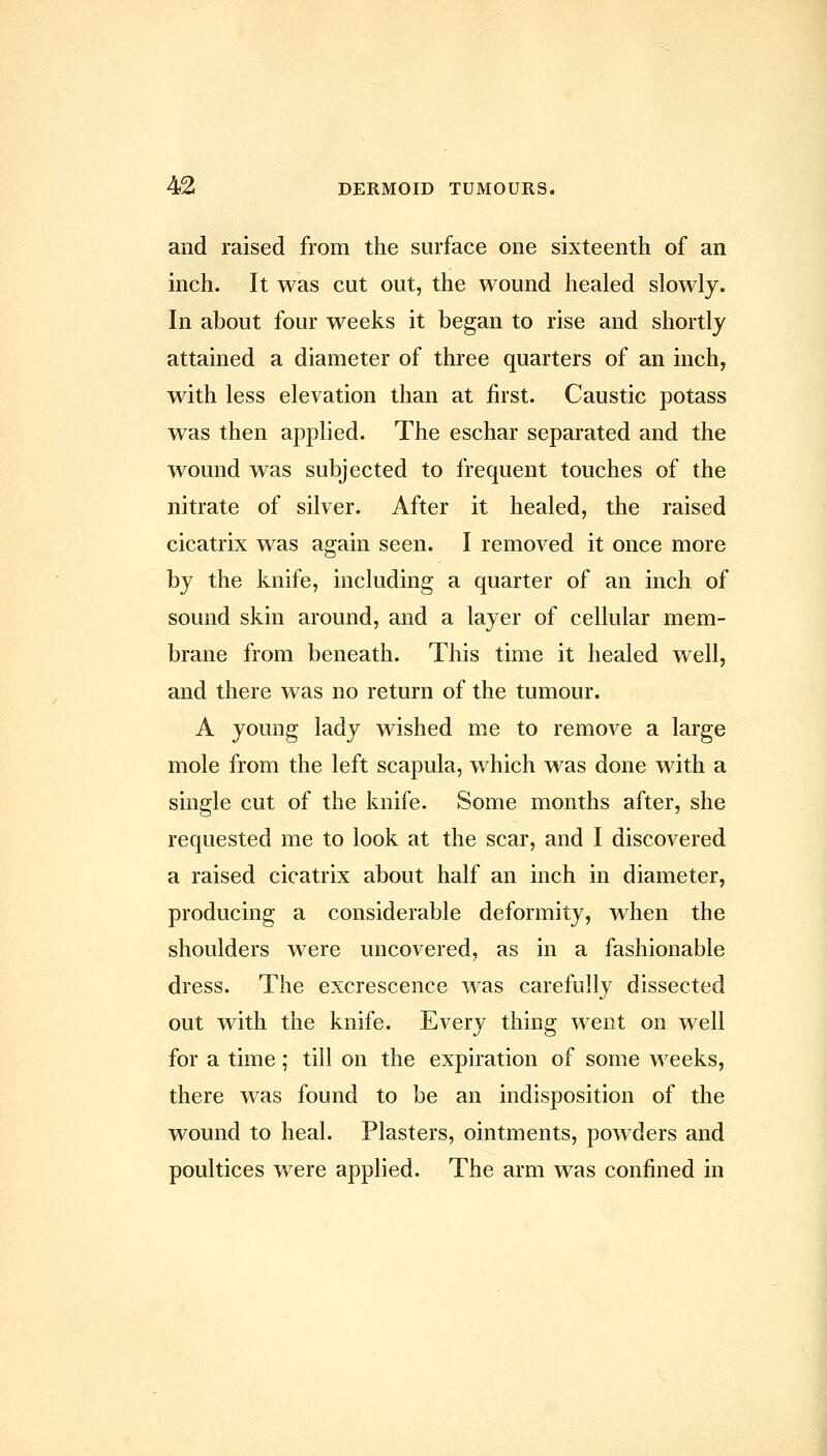 and raised from the surface one sixteenth of an inch. It was cut out, the wound healed slowly. In about four weeks it began to rise and shortly attained a diameter of three quarters of an inch, with less elevation than at first. Caustic potass was then applied. The eschar separated and the wound was subjected to frequent touches of the nitrate of silver. After it healed, the raised cicatrix was again seen. I removed it once more by the knife, including a quarter of an inch of sound skin around, and a layer of cellular mem- brane from beneath. This time it healed well, and there was no return of the tumour. A young lady wished me to remove a large mole from the left scapula, which was done with a single cut of the knife. Some months after, she requested me to look at the scar, and I discovered a raised cicatrix about half an inch in diameter, producing a considerable deformity, when the shoulders were uncovered, as in a fashionable dress. The excrescence was carefully dissected out with the knife. Every thing went on well for a time; till on the expiration of some weeks, there was found to be an indisposition of the wound to heal. Plasters, ointments, powders and poultices were applied. The arm was confined in