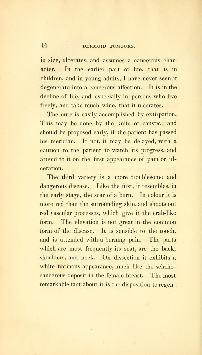ill size, ulcerates, and assumes a cancerous char- acter. In the earlier part of life, that is in children, and in young adults, I have never seen it degenerate into a cancerous affection. It is in the decline of life, and especially in persons who live freely, and take much Avine, that it ulcerates. The cure is easily accomplished by extirpation. This may be done by the knife or caustic; and should be proposed early, if the patient has passed his meridian. If not, it may be delayed, with a caution to the patient to watch its progress, and attend to it on the first appearance of pain or ul- ceration. The third variety is a more troublesome and dangerous disease. Like the first, it resembles, in the early stage, the scar of a burn. In colour it is more red than the surrounding skin, and shoots out red vascular processes, which give it the crab-like form. The elevation is not great in the common form of the disease. It is sensible to the touch, and is attended with a burning pain. The parts which are most frequently its seat, are the back, shoulders, and neck. On dissection it exhibits a white fibrinous appearance, much like the scirrho- cancerous deposit in the female breast. The most remarkable fact about it is the disposition toregen-