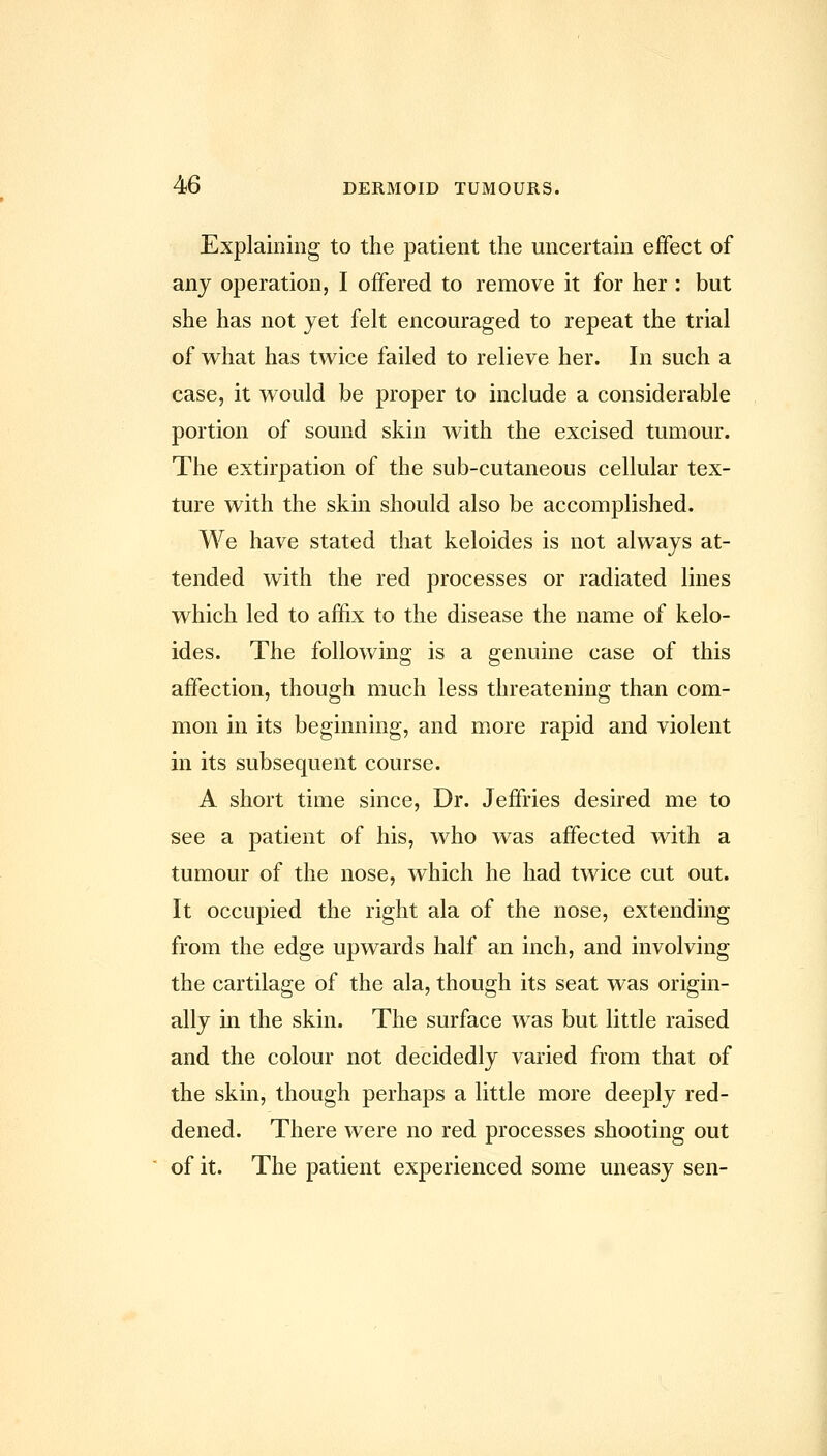 Explaining to the patient the uncertain effect of any operation, I offered to remove it for her : but she has not yet felt encouraged to repeat the trial of what has twice failed to relieve her. In such a case, it would be proper to include a considerable portion of sound skin with the excised tumour. The extirpation of the sub-cutaneous cellular tex- ture with the skin should also be accomplished. We have stated that keloides is not always at- tended with the red processes or radiated lines which led to affix to the disease the name of kelo- ides. The following is a genuine case of this affection, though much less threatening than com- mon in its beginning, and more rapid and violent in its subsequent course. A short time since. Dr. Jeffries desired me to see a patient of his, who was affected with a tumour of the nose, which he had twice cut out. It occupied the right ala of the nose, extending from the edge upwards half an inch, and involving the cartilage of the ala, though its seat was origin- ally in the skin. The surface was but little raised and the colour not decidedly varied from that of the skin, though perhaps a little more deeply red- dened. There were no red processes shooting out of it. The patient experienced some uneasy sen-