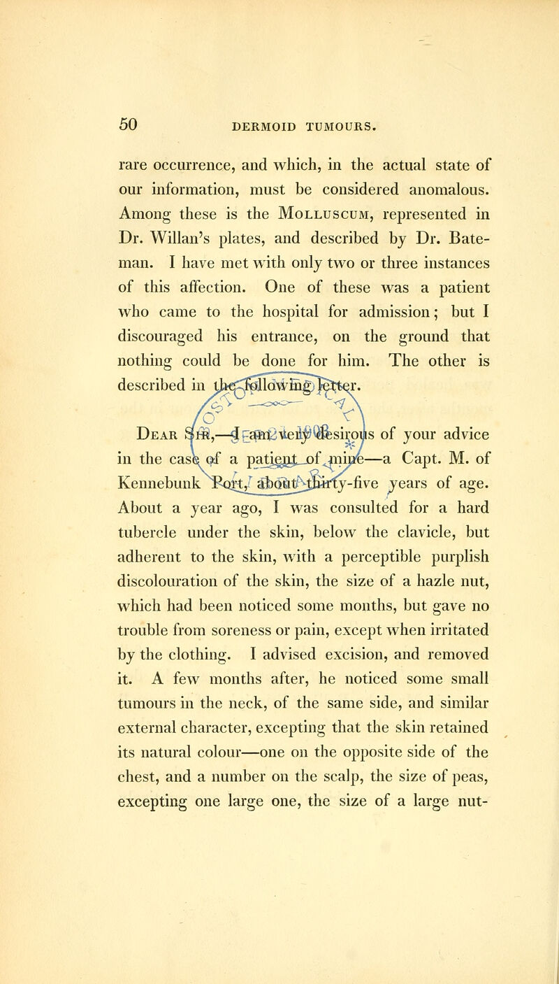 rare occurrence, and which, in the actual state of our information, must be considered anomalous. Among these is the Molluscum, represented in Dr. Willan's plates, and described by Dr. Bate- man. I have met with only two or three instances of this affection. One of these was a patient who came to the hospital for admission; but I discouraged his entrance, on the ground that nothing could be done for him. The other is described in tJ*€C:M[lchai^£g)^3^t^. Dear SfiS,—jv:^atiUei;^^siroijis of your advice in the case of a patjgg^jof^m^—a Capt. M. of Kennebunk jfiqk/ j|)ofat^t^jfy-five jears of age. About a year ago, I was consulted for a hard tubercle under the skin, below the clavicle, but adherent to the skin, with a perceptible purplish discolouration of the skin, the size of a hazle nut, which had been noticed some months, but gave no trouble from soreness or pain, except when irritated by the clothing. I advised excision, and removed it. A few months after, he noticed some small tumours in the neck, of the same side, and similar external character, excepting that the skin retained its natural colour—one on the opposite side of the chest, and a number on the scalp, the size of peas, excepting one large one, the size of a large nut-