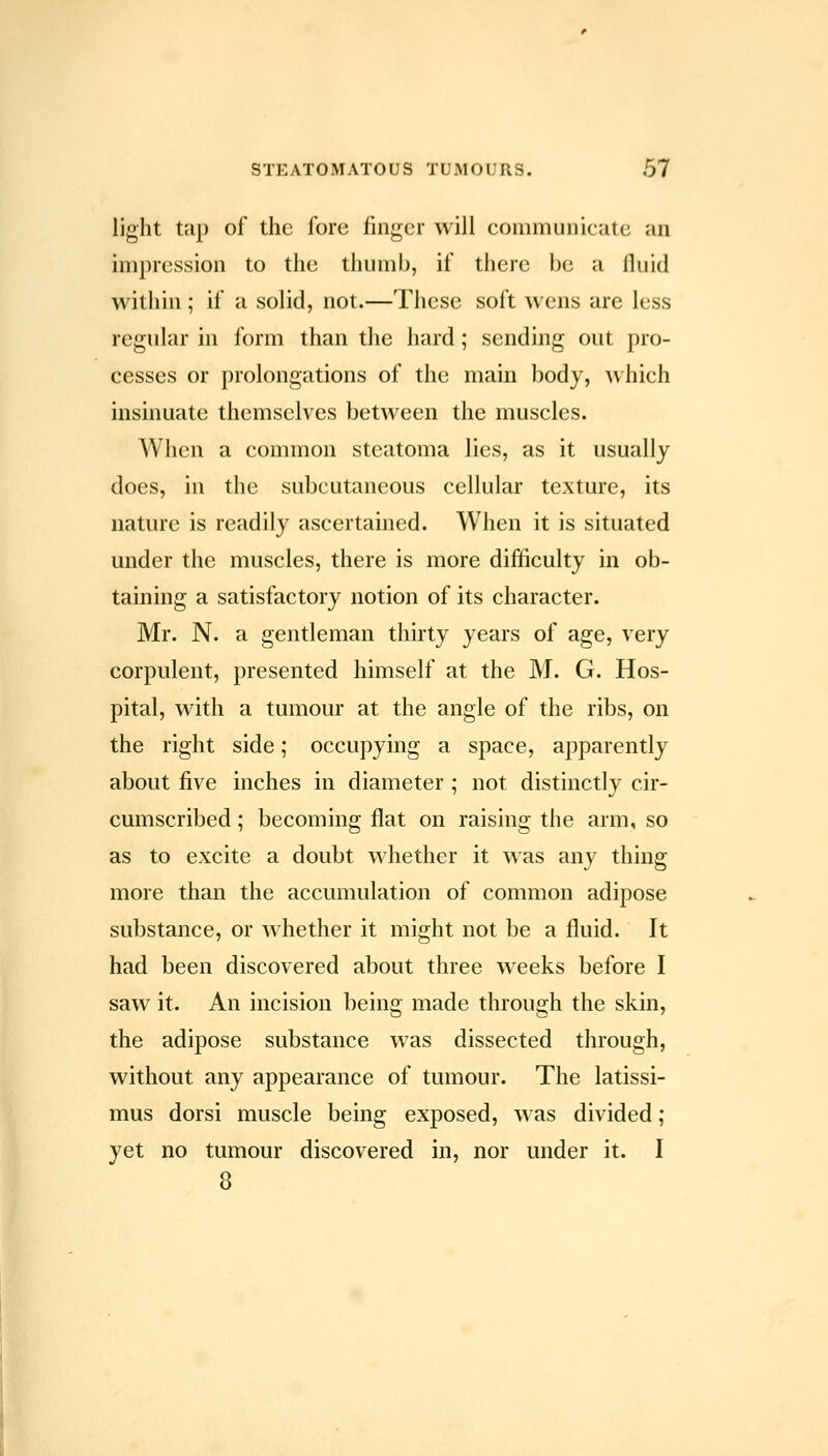light tap of the fore finger will communicate an impression to the tiiumb, if there be a fluid within ; if a solid, not.—These soft wens are less regular in form than the hard; sending out pro- cesses or prolongations of the main body, which insinuate themselves between the muscles. When a common steatoma lies, as it usually does, in the subcutaneous cellular texture, its nature is readily ascertained. When it is situated under the muscles, there is more difficulty in ob- taining a satisfactory notion of its character. Mr. N. a gentleman thirty years of age, very corpulent, presented himself at the M. G. Hos- pital, with a tumour at the angle of the ribs, on the right side; occupying a space, apparently about five inches in diameter ; not distinctly cir- cumscribed ; becoming flat on raising the arm, so as to excite a doubt whether it was any thing more than the accumulation of common adipose substance, or whether it might not be a fluid. It had been discovered about three weeks before I saw it. An incision being made through the skin, the adipose substance was dissected through, without any appearance of tumour. The latissi- mus dorsi muscle being exposed, was divided; yet no tumour discovered in, nor under it. I 8