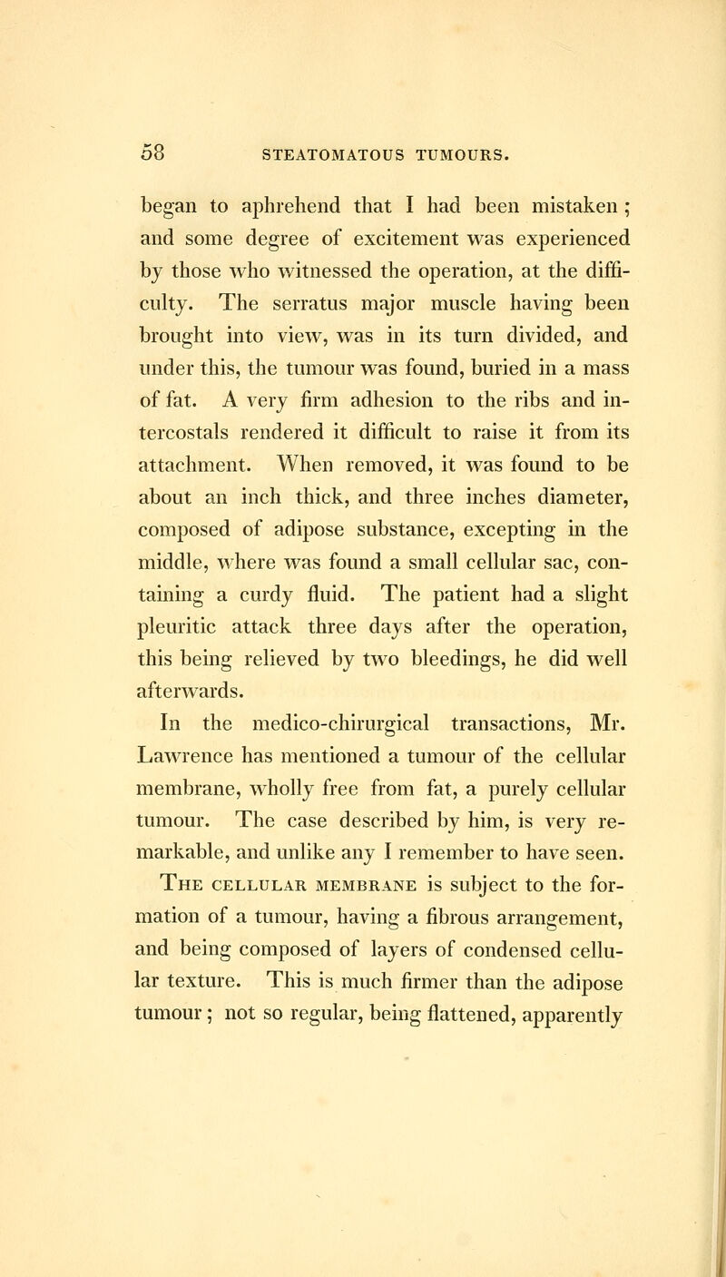 began to aphrehend that I had been mistaken; and some degree of excitement was experienced by those who witnessed the operation, at the diffi- culty. The serratus major muscle having been brought into view, was in its turn divided, and under this, the tumour was found, buried in a mass of fat. A very firm adhesion to the ribs and in- tercostals rendered it difficult to raise it from its attachment. When removed, it was found to be about an inch thick, and three inches diameter, composed of adipose substance, excepting in the middle, where was found a small cellular sac, con- taining a curdy fluid. The patient had a slight pleuritic attack three days after the operation, this being relieved by two bleedings, he did well afterwards. In the medico-chirurgical transactions, Mr. Lawrence has mentioned a tumour of the cellular membrane, wholly free from fat, a purely cellular tumour. The case described by him, is very re- markable, and unlike any I remember to have seen. The cellular, membrane is subject to the for- mation of a tumour, having a fibrous arrangement, and being composed of layers of condensed cellu- lar texture. This is much firmer than the adipose tumour; not so regular, being flattened, apparently