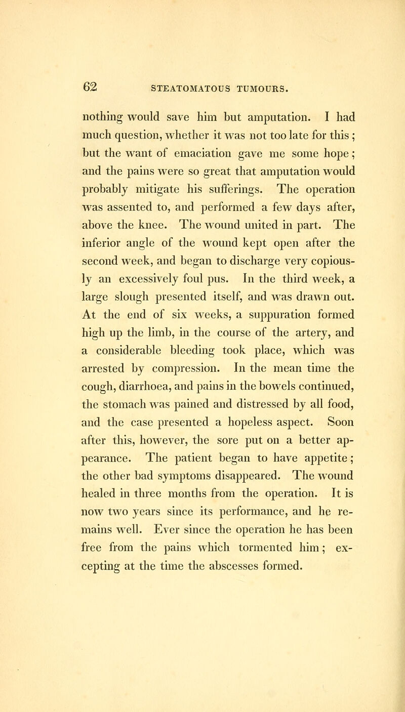 nothing would save him but amputation. I had much question, whether it was not too late for this ; but the want of emaciation gave me some hope; and the pains were so great that amputation would probably mitigate his sufferings. The operation was assented to, and performed a few days after, above the knee. The wound united in part. The inferior angle of the wound kept open after the second week, and began to discharge very copious- ly an excessively foul pus. In the third week, a large slough presented itself, and was drawn out. At the end of six weeks, a suppuration formed high up the limb, in the course of the artery, and a considerable bleeding took place, which was arrested by compression. In the mean time the cough, diarrhoea, and pains in the bowels continued, the stomach was pained and distressed by all food, and the case presented a hopeless aspect. Soon after this, however, the sore put on a better ap- pearance. The patient began to have appetite; the other bad symptoms disappeared. The wound healed in three months from the operation. It is now two years since its performance, and he re- mains well. Ever since the operation he has been free from the pains which tormented him; ex- cepting at the time the abscesses formed.